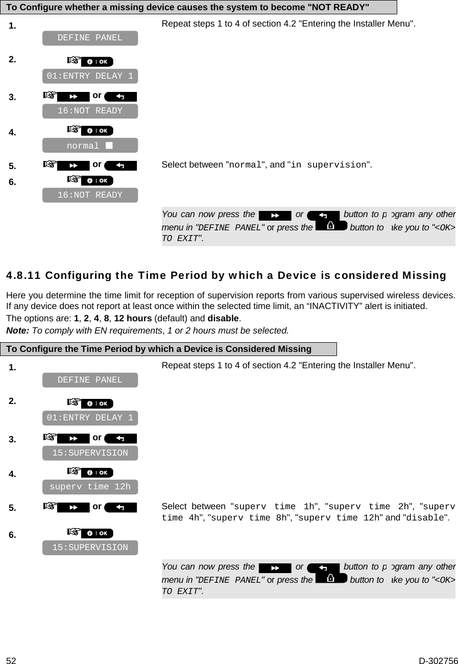  52  D-302756 To Configure whether a missing device causes the system to become &quot;NOT READY&quot; 1.   Repeat steps 1 to 4 of section 4.2 &quot;Entering the Installer Menu&quot;.   2.       3.   or      4.       5.   or  Select between &quot;normal&quot;, and &quot;in supervision&quot;. 6.         You can now press the   or   button to program any other menu in &quot;DEFINE PANEL&quot; or press the   button to take you to &quot;&lt;OK&gt; TO EXIT&quot;. 4.8.11 Configuring the Time Period by which a Device is considered Missing Here you determine the time limit for reception of supervision reports from various supervised wireless devices. If any device does not report at least once within the selected time limit, an “INACTIVITY” alert is initiated. The options are: 1, 2, 4, 8, 12 hours (default) and disable. Note: To comply with EN requirements, 1 or 2 hours must be selected. To Configure the Time Period by which a Device is Considered Missing 1.   Repeat steps 1 to 4 of section 4.2 &quot;Entering the Installer Menu&quot;.   2.       3.   or      4.       5.   or  Select between &quot;superv time 1h&quot;, &quot;superv time 2h&quot;, &quot;superv time 4h&quot;, &quot;superv time 8h&quot;, &quot;superv time 12h&quot; and &quot;disable&quot;. 6.         You can now press the   or   button to program any other menu in &quot;DEFINE PANEL&quot; or press the   button to take you to &quot;&lt;OK&gt; TO EXIT&quot;. 15:SUPERVISION superv time 12h 15:SUPERVISION 01:ENTRY DELAY 1 DEFINE PANEL 16:NOT READY normal  16:NOT READY 01:ENTRY DELAY 1 DEFINE PANEL 