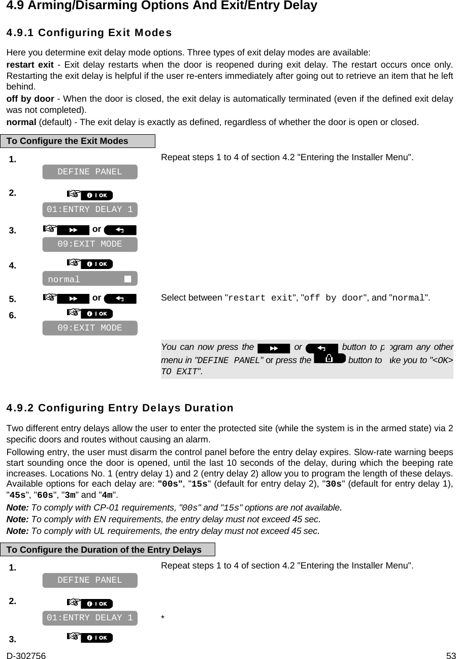 D-302756  53 4.9 Arming/Disarming Options And Exit/Entry Delay 4.9.1 Configuring Exit Modes Here you determine exit delay mode options. Three types of exit delay modes are available: restart exit - Exit delay restarts when the door is reopened during exit delay. The restart occurs once only. Restarting the exit delay is helpful if the user re-enters immediately after going out to retrieve an item that he left behind. off by door - When the door is closed, the exit delay is automatically terminated (even if the defined exit delay was not completed). normal (default) - The exit delay is exactly as defined, regardless of whether the door is open or closed. To Configure the Exit Modes 1.   Repeat steps 1 to 4 of section 4.2 &quot;Entering the Installer Menu&quot;.   2.       3.   or      4.       5.   or  Select between &quot;restart exit&quot;, &quot;off by door&quot;, and &quot;normal&quot;. 6.         You can now press the   or   button to program any other menu in &quot;DEFINE PANEL&quot; or press the   button to take you to &quot;&lt;OK&gt; TO EXIT&quot;. 4.9.2 Configuring Entry Delays Duration Two different entry delays allow the user to enter the protected site (while the system is in the armed state) via 2 specific doors and routes without causing an alarm.  Following entry, the user must disarm the control panel before the entry delay expires. Slow-rate warning beeps start sounding once the door is opened, until the last 10 seconds of the delay, during which the beeping rate increases. Locations No. 1 (entry delay 1) and 2 (entry delay 2) allow you to program the length of these delays. Available options for each delay are: &quot;00s&quot;, &quot;15s&quot; (default for entry delay 2), &quot;30s&quot; (default for entry delay 1), &quot;45s&quot;, &quot;60s&quot;, &quot;3m&quot; and &quot;4m&quot;. Note: To comply with CP-01 requirements, &quot;00s&quot; and &quot;15s&quot; options are not available. Note: To comply with EN requirements, the entry delay must not exceed 45 sec. Note: To comply with UL requirements, the entry delay must not exceed 45 sec. To Configure the Duration of the Entry Delays 1.   Repeat steps 1 to 4 of section 4.2 &quot;Entering the Installer Menu&quot;.   2.      * 3.    01:ENTRY DELAY 1 DEFINE PANEL 09:EXIT MODE normal         09:EXIT MODE 01:ENTRY DELAY 1 DEFINE PANEL 