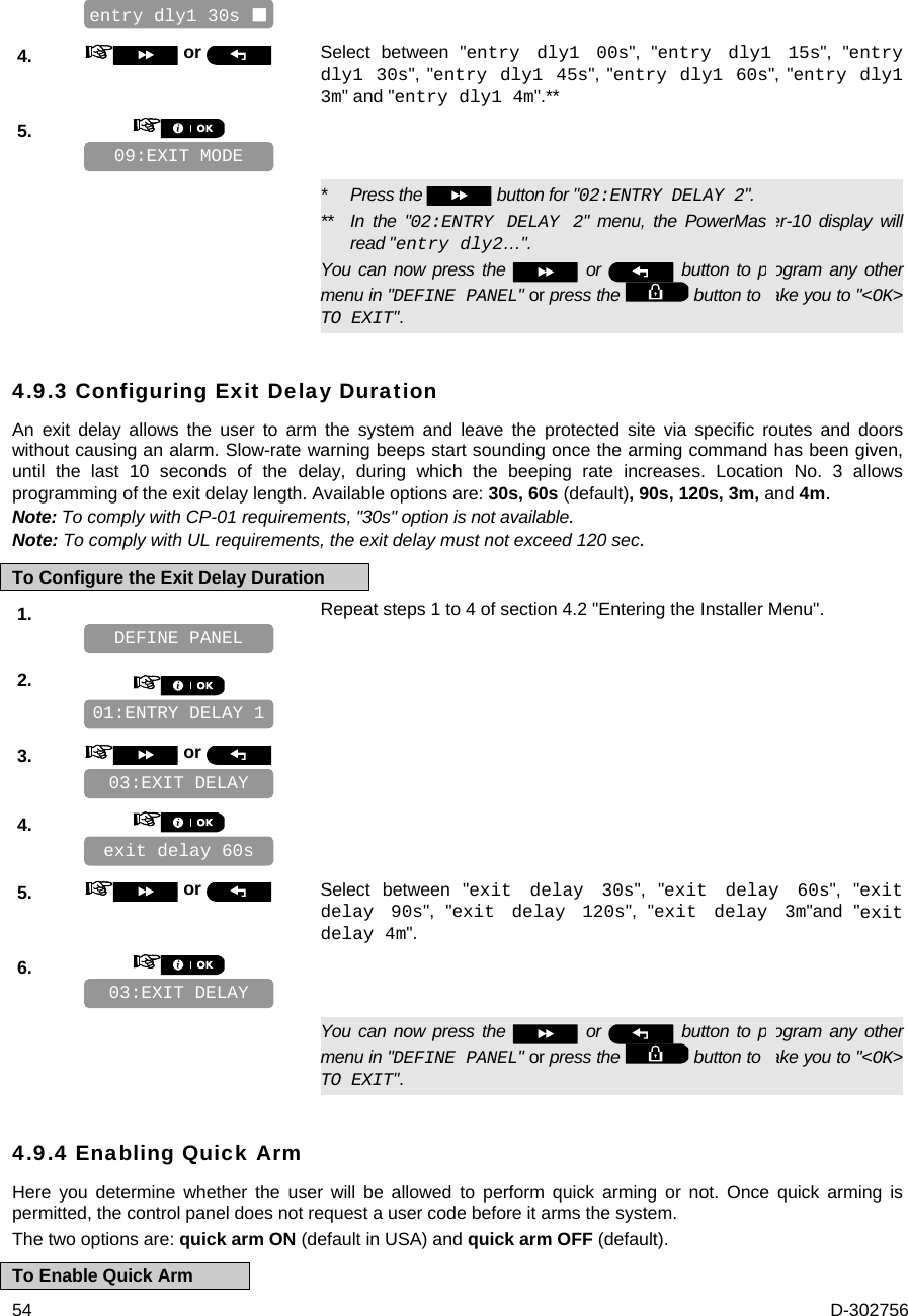  54  D-302756    4.   or  Select between &quot;entry dly1 00s&quot;, &quot;entry dly1 15s&quot;, &quot;entry dly1 30s&quot;, &quot;entry dly1 45s&quot;, &quot;entry dly1 60s&quot;, &quot;entry dly1 3m&quot; and &quot;entry dly1 4m&quot;.** 5.         *   Press the   button for &quot;02:ENTRY DELAY 2&quot;. **   In the &quot;02:ENTRY DELAY 2&quot; menu, the PowerMaster-10 display will read &quot;entry dly2…&quot;. You can now press the   or   button to program any other menu in &quot;DEFINE PANEL&quot; or press the   button to take you to &quot;&lt;OK&gt; TO EXIT&quot;. 4.9.3 Configuring Exit Delay Duration An exit delay allows the user to arm the system and leave the protected site via specific routes and doors without causing an alarm. Slow-rate warning beeps start sounding once the arming command has been given, until the last 10 seconds of the delay, during which the beeping rate increases. Location No. 3 allows programming of the exit delay length. Available options are: 30s, 60s (default), 90s, 120s, 3m, and 4m. Note: To comply with CP-01 requirements, &quot;30s&quot; option is not available. Note: To comply with UL requirements, the exit delay must not exceed 120 sec. To Configure the Exit Delay Duration 1.   Repeat steps 1 to 4 of section 4.2 &quot;Entering the Installer Menu&quot;.   2.       3.   or      4.       5.   or  Select between &quot;exit delay 30s&quot;, &quot;exit delay 60s&quot;, &quot;exit delay 90s&quot;, &quot;exit delay 120s&quot;, &quot;exit delay 3m&quot;and &quot;exit delay 4m&quot;. 6.         You can now press the   or   button to program any other menu in &quot;DEFINE PANEL&quot; or press the   button to take you to &quot;&lt;OK&gt; TO EXIT&quot;. 4.9.4 Enabling Quick Arm Here you determine whether the user will be allowed to perform quick arming or not. Once quick arming is permitted, the control panel does not request a user code before it arms the system. The two options are: quick arm ON (default in USA) and quick arm OFF (default). To Enable Quick Arm 03:EXIT DELAY exit delay 60s  03:EXIT DELAY 01:ENTRY DELAY 1 DEFINE PANEL 09:EXIT MODE entry dly1 30s  