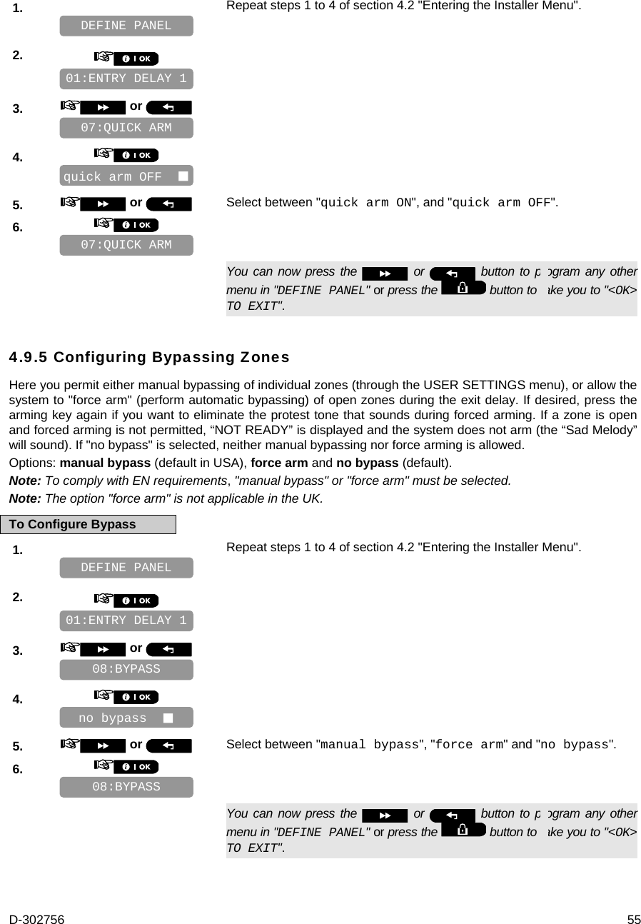 D-302756  55 1.   Repeat steps 1 to 4 of section 4.2 &quot;Entering the Installer Menu&quot;.   2.       3.   or      4.       5.   or  Select between &quot;quick arm ON&quot;, and &quot;quick arm OFF&quot;. 6.         You can now press the   or   button to program any other menu in &quot;DEFINE PANEL&quot; or press the   button to take you to &quot;&lt;OK&gt; TO EXIT&quot;. 4.9.5 Configuring Bypassing Zones Here you permit either manual bypassing of individual zones (through the USER SETTINGS menu), or allow the system to &quot;force arm&quot; (perform automatic bypassing) of open zones during the exit delay. If desired, press the arming key again if you want to eliminate the protest tone that sounds during forced arming. If a zone is open and forced arming is not permitted, “NOT READY” is displayed and the system does not arm (the “Sad Melody” will sound). If &quot;no bypass&quot; is selected, neither manual bypassing nor force arming is allowed. Options: manual bypass (default in USA), force arm and no bypass (default). Note: To comply with EN requirements, &quot;manual bypass&quot; or &quot;force arm&quot; must be selected. Note: The option &quot;force arm&quot; is not applicable in the UK. To Configure Bypass 1.   Repeat steps 1 to 4 of section 4.2 &quot;Entering the Installer Menu&quot;.   2.       3.   or      4.       5.   or  Select between &quot;manual bypass&quot;, &quot;force arm&quot; and &quot;no bypass&quot;. 6.         You can now press the   or   button to program any other menu in &quot;DEFINE PANEL&quot; or press the   button to take you to &quot;&lt;OK&gt; TO EXIT&quot;. 08:BYPASS no bypass   08:BYPASS 01:ENTRY DELAY 1 DEFINE PANEL 07:QUICK ARM quick arm OFF   07:QUICK ARM 01:ENTRY DELAY 1 DEFINE PANEL 