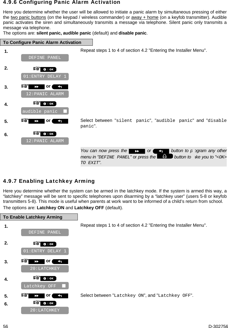  56  D-302756 4.9.6 Configuring Panic Alarm Activation Here you determine whether the user will be allowed to initiate a panic alarm by simultaneous pressing of either the two panic buttons (on the keypad / wireless commander) or away + home (on a keyfob transmitter). Audible panic activates the siren and simultaneously transmits a message via telephone. Silent panic only transmits a message via telephone.  The options are: silent panic, audible panic (default) and disable panic. To Configure Panic Alarm Activation 1.   Repeat steps 1 to 4 of section 4.2 &quot;Entering the Installer Menu&quot;.   2.       3.   or      4.       5.   or  Select between &quot;silent panic&quot;, &quot;audible panic&quot; and &quot;disable panic&quot;. 6.         You can now press the   or   button to program any other menu in &quot;DEFINE PANEL&quot; or press the   button to take you to &quot;&lt;OK&gt; TO EXIT&quot;. 4.9.7 Enabling Latchkey Arming Here you determine whether the system can be armed in the latchkey mode. If the system is armed this way, a “latchkey” message will be sent to specific telephones upon disarming by a “latchkey user” (users 5-8 or keyfob transmitters 5-8). This mode is useful when parents at work want to be informed of a child’s return from school.  The options are: Latchkey ON and Latchkey OFF (default). To Enable Latchkey Arming 1.   Repeat steps 1 to 4 of section 4.2 &quot;Entering the Installer Menu&quot;.   2.       3.   or      4.       5.   or  Select between &quot;Latchkey ON&quot;, and &quot;Latchkey OFF&quot;. 6.       20:LATCHKEY Latchkey OFF   20:LATCHKEY 01:ENTRY DELAY 1 DEFINE PANEL 12:PANIC ALARM audible panic   12:PANIC ALARM 01:ENTRY DELAY 1 DEFINE PANEL 