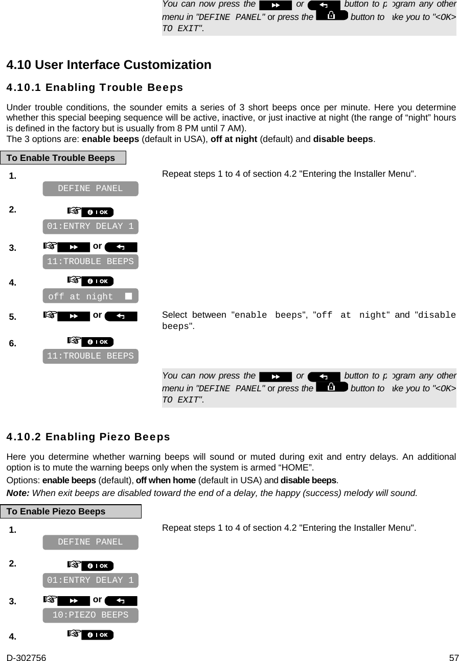 D-302756  57   You can now press the   or   button to program any other menu in &quot;DEFINE PANEL&quot; or press the   button to take you to &quot;&lt;OK&gt; TO EXIT&quot;. 4.10 User Interface Customization 4.10.1 Enabling Trouble Beeps Under trouble conditions, the sounder emits a series of 3 short beeps once per minute. Here you determine whether this special beeping sequence will be active, inactive, or just inactive at night (the range of “night” hours is defined in the factory but is usually from 8 PM until 7 AM).  The 3 options are: enable beeps (default in USA), off at night (default) and disable beeps. To Enable Trouble Beeps 1.   Repeat steps 1 to 4 of section 4.2 &quot;Entering the Installer Menu&quot;.   2.       3.   or      4.       5.   or  Select between &quot;enable beeps&quot;, &quot;off at night&quot; and &quot;disable beeps&quot;. 6.         You can now press the   or   button to program any other menu in &quot;DEFINE PANEL&quot; or press the   button to take you to &quot;&lt;OK&gt; TO EXIT&quot;. 4.10.2 Enabling Piezo Beeps Here you determine whether warning beeps will sound or muted during exit and entry delays. An additional option is to mute the warning beeps only when the system is armed “HOME”. Options: enable beeps (default), off when home (default in USA) and disable beeps. Note: When exit beeps are disabled toward the end of a delay, the happy (success) melody will sound. To Enable Piezo Beeps 1.   Repeat steps 1 to 4 of section 4.2 &quot;Entering the Installer Menu&quot;.   2.       3.   or      4.    10:PIEZO BEEPS 01:ENTRY DELAY 1 DEFINE PANEL 11:TROUBLE BEEPS off at night   11:TROUBLE BEEPS 01:ENTRY DELAY 1 DEFINE PANEL 