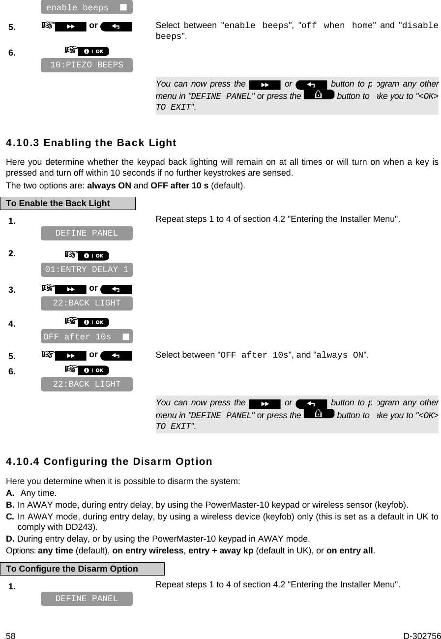  58  D-302756    5.   or  Select between &quot;enable beeps&quot;, &quot;off when home&quot; and &quot;disable beeps&quot;. 6.         You can now press the   or   button to program any other menu in &quot;DEFINE PANEL&quot; or press the   button to take you to &quot;&lt;OK&gt; TO EXIT&quot;. 4.10.3 Enabling the Back Light Here you determine whether the keypad back lighting will remain on at all times or will turn on when a key is pressed and turn off within 10 seconds if no further keystrokes are sensed.  The two options are: always ON and OFF after 10 s (default). To Enable the Back Light 1.   Repeat steps 1 to 4 of section 4.2 &quot;Entering the Installer Menu&quot;.   2.       3.   or      4.       5.   or  Select between &quot;OFF after 10s&quot;, and &quot;always ON&quot;. 6.         You can now press the   or   button to program any other menu in &quot;DEFINE PANEL&quot; or press the   button to take you to &quot;&lt;OK&gt; TO EXIT&quot;. 4.10.4 Configuring the Disarm Option Here you determine when it is possible to disarm the system: A. Any time. B. In AWAY mode, during entry delay, by using the PowerMaster-10 keypad or wireless sensor (keyfob). C. In AWAY mode, during entry delay, by using a wireless device (keyfob) only (this is set as a default in UK to comply with DD243). D. During entry delay, or by using the PowerMaster-10 keypad in AWAY mode. Options: any time (default), on entry wireless, entry + away kp (default in UK), or on entry all. To Configure the Disarm Option 1.   Repeat steps 1 to 4 of section 4.2 &quot;Entering the Installer Menu&quot;.   DEFINE PANEL 22:BACK LIGHT OFF after 10s   22:BACK LIGHT 01:ENTRY DELAY 1 DEFINE PANEL 10:PIEZO BEEPS enable beeps   