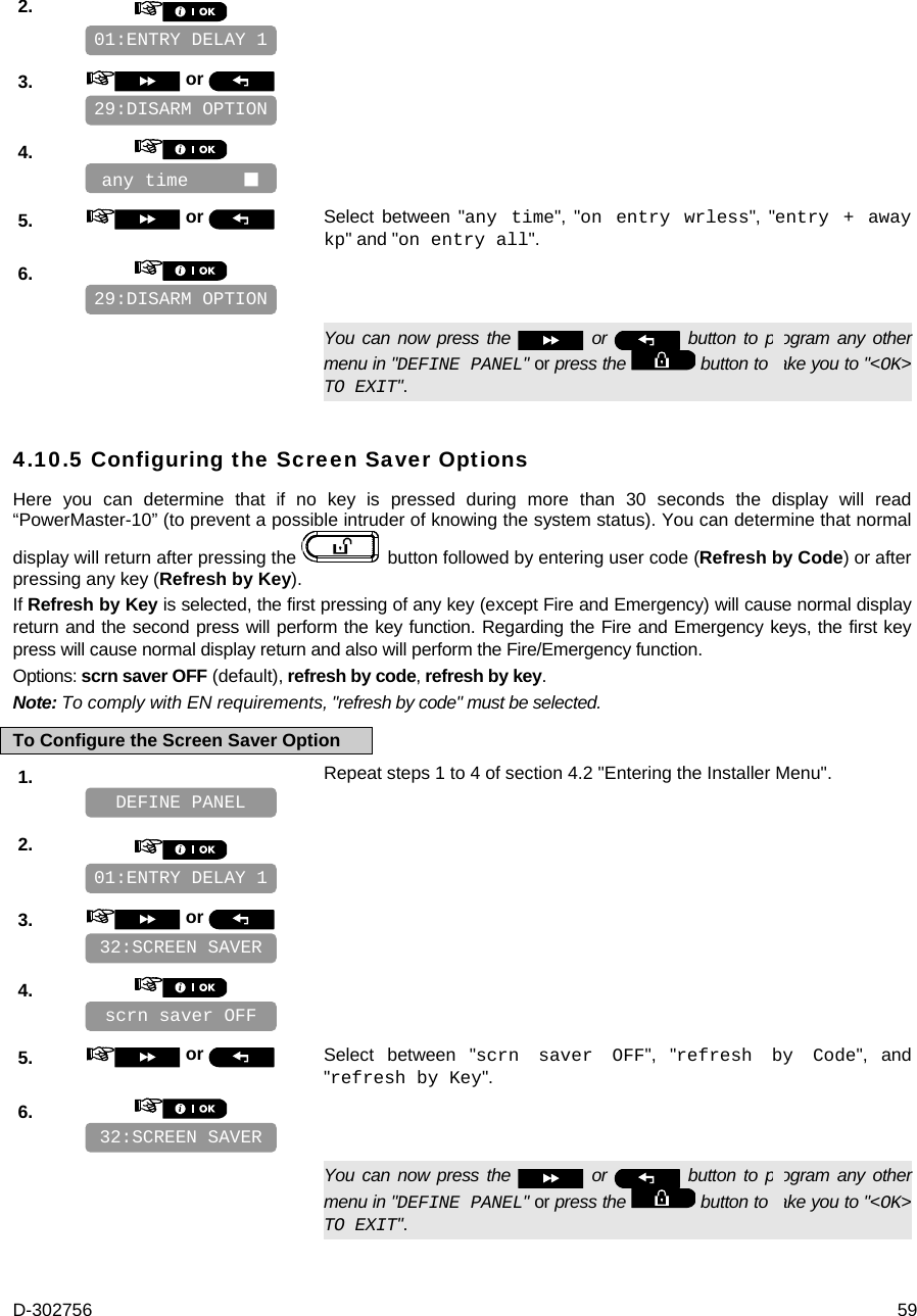D-302756  59 2.       3.   or      4.       5.   or  Select between &quot;any time&quot;, &quot;on entry wrless&quot;, &quot;entry + away kp&quot; and &quot;on entry all&quot;. 6.         You can now press the   or   button to program any other menu in &quot;DEFINE PANEL&quot; or press the   button to take you to &quot;&lt;OK&gt; TO EXIT&quot;. 4.10.5 Configuring the Screen Saver Options   Here you can determine that if no key is pressed during more than 30 seconds the display will read “PowerMaster-10” (to prevent a possible intruder of knowing the system status). You can determine that normal display will return after pressing the   button followed by entering user code (Refresh by Code) or after pressing any key (Refresh by Key).  If Refresh by Key is selected, the first pressing of any key (except Fire and Emergency) will cause normal display return and the second press will perform the key function. Regarding the Fire and Emergency keys, the first key press will cause normal display return and also will perform the Fire/Emergency function. Options: scrn saver OFF (default), refresh by code, refresh by key. Note: To comply with EN requirements, &quot;refresh by code&quot; must be selected. To Configure the Screen Saver Option 1.   Repeat steps 1 to 4 of section 4.2 &quot;Entering the Installer Menu&quot;.   2.       3.   or      4.       5.   or  Select between &quot;scrn saver OFF&quot;, &quot;refresh by Code&quot;, and &quot;refresh by Key&quot;. 6.         You can now press the   or   button to program any other menu in &quot;DEFINE PANEL&quot; or press the   button to take you to &quot;&lt;OK&gt; TO EXIT&quot;. 32:SCREEN SAVER scrn saver OFF  32:SCREEN SAVER 01:ENTRY DELAY 1 DEFINE PANEL 29:DISARM OPTION any time      29:DISARM OPTION 01:ENTRY DELAY 1 