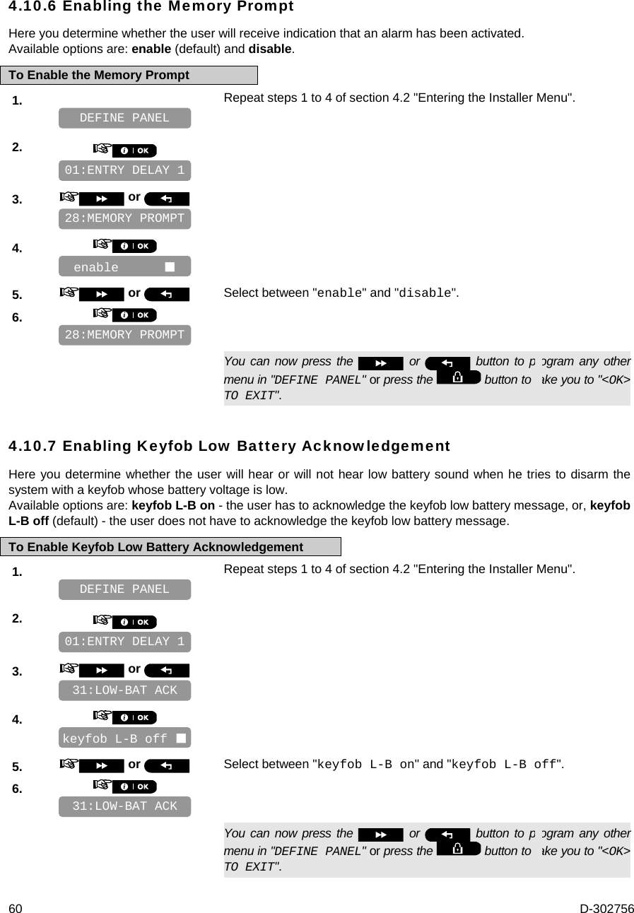  60  D-302756 4.10.6 Enabling the Memory Prompt Here you determine whether the user will receive indication that an alarm has been activated. Available options are: enable (default) and disable. To Enable the Memory Prompt 1.   Repeat steps 1 to 4 of section 4.2 &quot;Entering the Installer Menu&quot;.   2.       3.   or      4.       5.   or  Select between &quot;enable&quot; and &quot;disable&quot;. 6.         You can now press the   or   button to program any other menu in &quot;DEFINE PANEL&quot; or press the   button to take you to &quot;&lt;OK&gt; TO EXIT&quot;. 4.10.7 Enabling Keyfob Low Battery Acknowledgement Here you determine whether the user will hear or will not hear low battery sound when he tries to disarm the system with a keyfob whose battery voltage is low.  Available options are: keyfob L-B on - the user has to acknowledge the keyfob low battery message, or, keyfob L-B off (default) - the user does not have to acknowledge the keyfob low battery message. To Enable Keyfob Low Battery Acknowledgement 1.   Repeat steps 1 to 4 of section 4.2 &quot;Entering the Installer Menu&quot;.   2.       3.   or      4.       5.   or  Select between &quot;keyfob L-B on&quot; and &quot;keyfob L-B off&quot;. 6.         You can now press the   or   button to program any other menu in &quot;DEFINE PANEL&quot; or press the   button to take you to &quot;&lt;OK&gt; TO EXIT&quot;. 31:LOW-BAT ACK keyfob L-B off  31:LOW-BAT ACK 01:ENTRY DELAY 1 DEFINE PANEL 28:MEMORY PROMPT enable       28:MEMORY PROMPT 01:ENTRY DELAY 1 DEFINE PANEL 