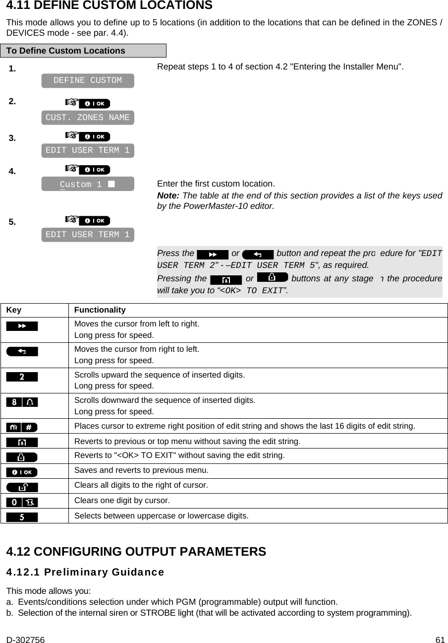 D-302756  61 4.11 DEFINE CUSTOM LOCATIONS This mode allows you to define up to 5 locations (in addition to the locations that can be defined in the ZONES / DEVICES mode - see par. 4.4). To Define Custom Locations 1.   Repeat steps 1 to 4 of section 4.2 &quot;Entering the Installer Menu&quot;.   2.       3.       4.      Enter the first custom location. Note: The table at the end of this section provides a list of the keys used by the PowerMaster-10 editor. 5.         Press the   or   button and repeat the procedure for &quot;EDIT USER TERM 2&quot; - –EDIT USER TERM 5&quot;, as required. Pressing the   or   buttons at any stage in the procedure will take you to “&lt;OK&gt; TO EXIT”.  Key Functionality  Moves the cursor from left to right. Long press for speed.  Moves the cursor from right to left. Long press for speed.  Scrolls upward the sequence of inserted digits. Long press for speed.  Scrolls downward the sequence of inserted digits. Long press for speed.  Places cursor to extreme right position of edit string and shows the last 16 digits of edit string.  Reverts to previous or top menu without saving the edit string.  Reverts to &quot;&lt;OK&gt; TO EXIT&quot; without saving the edit string.  Saves and reverts to previous menu.  Clears all digits to the right of cursor.  Clears one digit by cursor.  Selects between uppercase or lowercase digits. 4.12 CONFIGURING OUTPUT PARAMETERS 4.12.1 Preliminary Guidance This mode allows you: a.  Events/conditions selection under which PGM (programmable) output will function.  b.  Selection of the internal siren or STROBE light (that will be activated according to system programming). EDIT USER TERM 1 Custom 1  EDIT USER TERM 1 CUST. ZONES NAME DEFINE CUSTOM 
