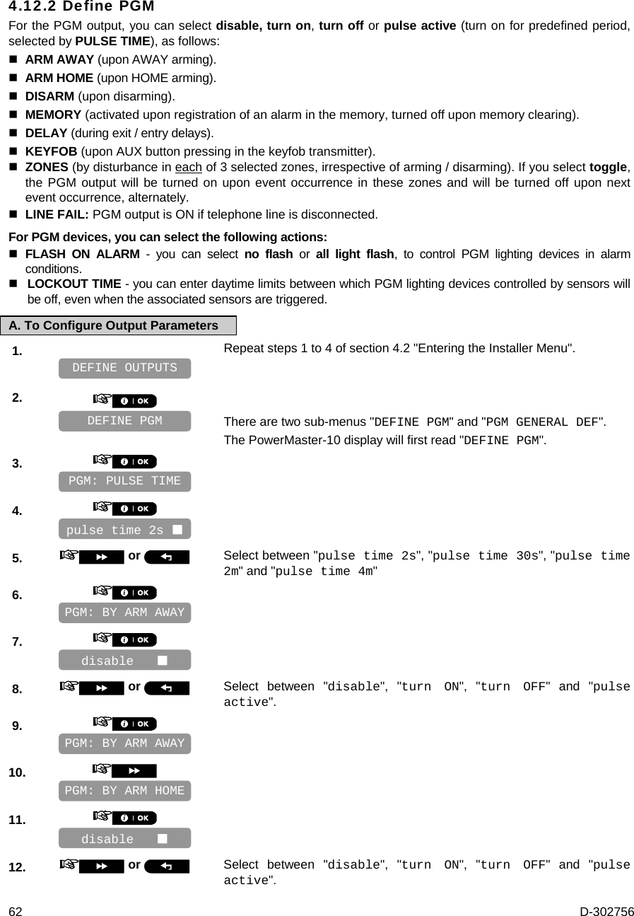  62  D-302756 4.12.2 Define PGM For the PGM output, you can select disable, turn on, turn off or pulse active (turn on for predefined period, selected by PULSE TIME), as follows:   ARM AWAY (upon AWAY arming).  ARM HOME (upon HOME arming).  DISARM (upon disarming).  MEMORY (activated upon registration of an alarm in the memory, turned off upon memory clearing).  DELAY (during exit / entry delays).  KEYFOB (upon AUX button pressing in the keyfob transmitter).  ZONES (by disturbance in each of 3 selected zones, irrespective of arming / disarming). If you select toggle, the PGM output will be turned on upon event occurrence in these zones and will be turned off upon next event occurrence, alternately.   LINE FAIL: PGM output is ON if telephone line is disconnected. For PGM devices, you can select the following actions:  FLASH ON ALARM - you can select no flash or all light flash, to control PGM lighting devices in alarm conditions.  LOCKOUT TIME - you can enter daytime limits between which PGM lighting devices controlled by sensors will be off, even when the associated sensors are triggered. A. To Configure Output Parameters 1.   Repeat steps 1 to 4 of section 4.2 &quot;Entering the Installer Menu&quot;.   2.      There are two sub-menus &quot;DEFINE PGM&quot; and &quot;PGM GENERAL DEF&quot;. The PowerMaster-10 display will first read &quot;DEFINE PGM&quot;. 3.       4.       5.   or  Select between &quot;pulse time 2s&quot;, &quot;pulse time 30s&quot;, &quot;pulse time 2m&quot; and &quot;pulse time 4m&quot; 6.       7.       8.   or  Select between &quot;disable&quot;, &quot;turn ON&quot;, &quot;turn OFF&quot; and &quot;pulse active&quot;. 9.       10.       11.       12.   or  Select between &quot;disable&quot;, &quot;turn ON&quot;, &quot;turn OFF&quot; and &quot;pulse active&quot;. disable    PGM: BY ARM HOME PGM: BY ARM AWAY disable    PGM: BY ARM AWAY pulse time 2s  PGM: PULSE TIME DEFINE PGM DEFINE OUTPUTS 