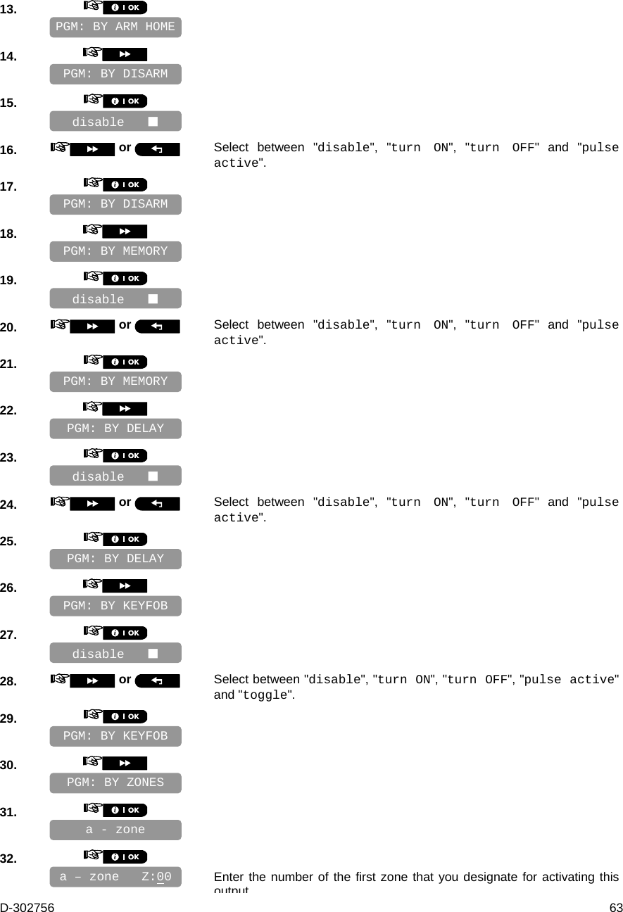 D-302756  63 13.       14.       15.       16.   or  Select between &quot;disable&quot;, &quot;turn ON&quot;, &quot;turn OFF&quot; and &quot;pulse active&quot;. 17.       18.       19.       20.   or  Select between &quot;disable&quot;, &quot;turn ON&quot;, &quot;turn OFF&quot; and &quot;pulse active&quot;. 21.       22.       23.       24.   or  Select between &quot;disable&quot;, &quot;turn ON&quot;, &quot;turn OFF&quot; and &quot;pulse active&quot;. 25.       26.       27.       28.   or  Select between &quot;disable&quot;, &quot;turn ON&quot;, &quot;turn OFF&quot;, &quot;pulse active&quot; and &quot;toggle&quot;. 29.       30.       31.       32.      Enter the number of the first zone that you designate for activating this outputa – zone   Z:00 a - zone PGM: BY KEYFOB PGM: BY ZONES disable    PGM: BY DELAY PGM: BY KEYFOB disable    PGM: BY MEMORY PGM: BY DELAY disable    PGM: BY DISARM PGM: BY MEMORY disable    PGM: BY DISARM PGM: BY ARM HOME 