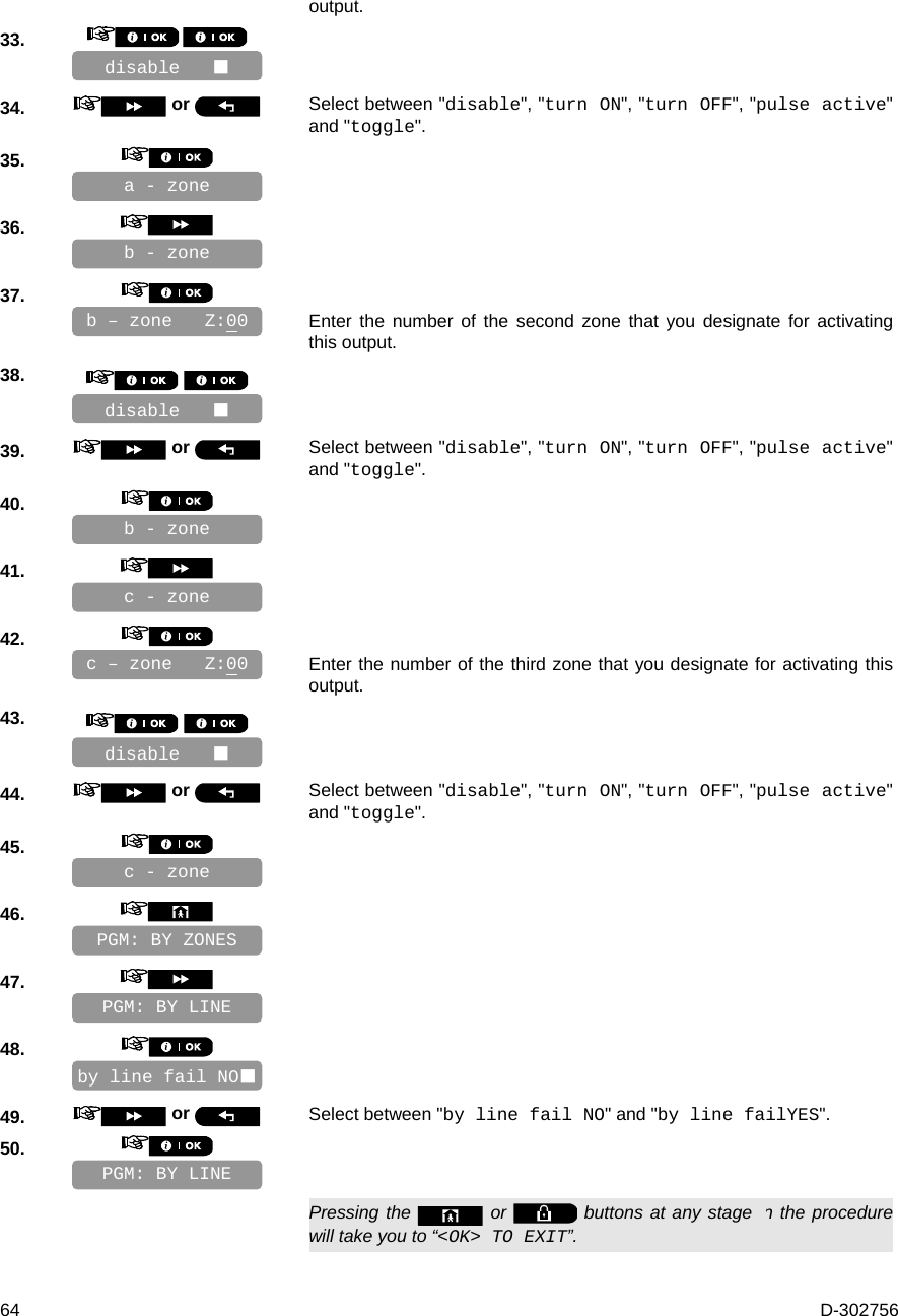  64  D-302756 output. 33.          34.   or  Select between &quot;disable&quot;, &quot;turn ON&quot;, &quot;turn OFF&quot;, &quot;pulse active&quot; and &quot;toggle&quot;. 35.       36.       37.      Enter the number of the second zone that you designate for activating this output. 38.        39.   or  Select between &quot;disable&quot;, &quot;turn ON&quot;, &quot;turn OFF&quot;, &quot;pulse active&quot; and &quot;toggle&quot;. 40.       41.       42.      Enter the number of the third zone that you designate for activating this output. 43.        44.   or  Select between &quot;disable&quot;, &quot;turn ON&quot;, &quot;turn OFF&quot;, &quot;pulse active&quot; and &quot;toggle&quot;. 45.       46.       47.       48.       49.   or  Select between &quot;by line fail NO&quot; and &quot;by line failYES&quot;. 50.         Pressing the   or   buttons at any stage in the procedure will take you to “&lt;OK&gt; TO EXIT”. PGM: BY LINE by line fail NO PGM: BY LINE PGM: BY ZONES c - zone c - zone disable    c – zone   Z:00 b - zone b - zone a - zone disable    b – zone   Z:00 disable    
