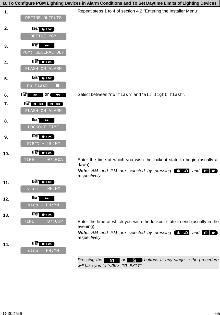 D-302756  65 B. To Configure PGM Lighting Devices in Alarm Conditions and To Set Daytime Limits of Lighting Devices 1.   Repeat steps 1 to 4 of section 4.2 &quot;Entering the Installer Menu&quot;.   2.       3.       4.       5.       6.   or  Select between &quot;no flash&quot; and &quot;all light flash&quot;. 7.        8.       9.       10.      Enter the time at which you wish the lockout state to begin (usually at dawn). Note: AM and PM are selected by pressing   and  , respectively. 11.       12.       13.      Enter the time at which you wish the lockout state to end (usually in the evening). Note: AM and PM are selected by pressing   and  , respectively. 14.         Pressing the   or   buttons at any stage in the procedure will take you to “&lt;OK&gt; TO EXIT”. stop – HH:MM TIME     07:00P stop – HH:MM start – HH:MM FLASH ON ALARM FLASH ON ALARM TIME     07:00A start – HH:MM LOCKOUT TIME no flash    PGM: GENERAL DEF DEFINE PGM DEFINE OUTPUTS 