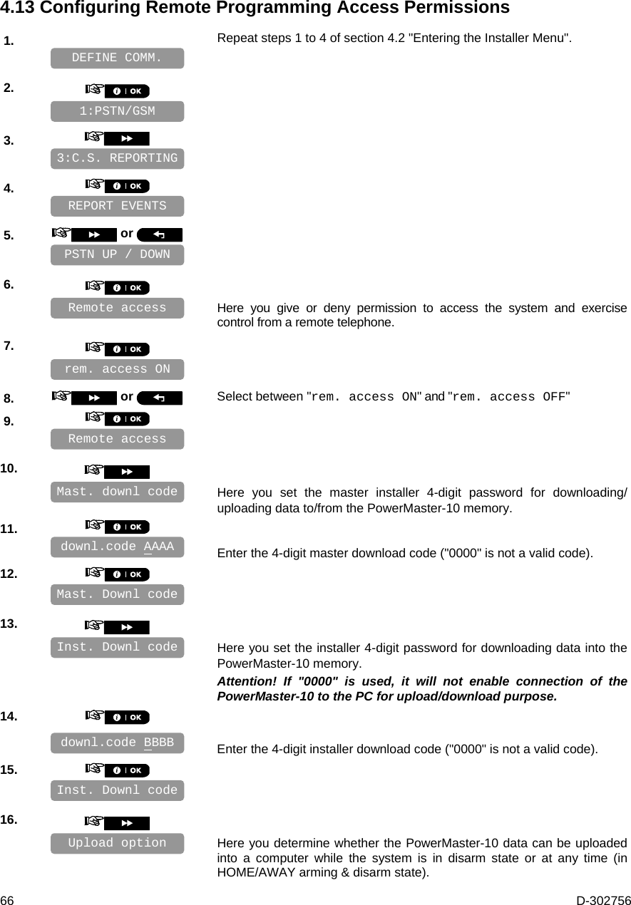  66  D-302756 4.13 Configuring Remote Programming Access Permissions 1.   Repeat steps 1 to 4 of section 4.2 &quot;Entering the Installer Menu&quot;.   2.       3.       4.       5.   or      6.      Here you give or deny permission to access the system and exercise control from a remote telephone. 7.       8.   or  Select between &quot;rem. access ON&quot; and &quot;rem. access OFF&quot; 9.       10.      Here you set the master installer 4-digit password for downloading/ uploading data to/from the PowerMaster-10 memory.  11.      Enter the 4-digit master download code (&quot;0000&quot; is not a valid code). 12.       13.      Here you set the installer 4-digit password for downloading data into the PowerMaster-10 memory.  Attention! If &quot;0000&quot; is used, it will not enable connection of the PowerMaster-10 to the PC for upload/download purpose. 14.      Enter the 4-digit installer download code (&quot;0000&quot; is not a valid code). 15.       16.      Here you determine whether the PowerMaster-10 data can be uploaded into a computer while the system is in disarm state or at any time (in HOME/AWAY arming &amp; disarm state). Inst. Downl code Mast. Downl code Remote access REPORT EVENTS Upload option Remote access rem. access ON  downl.code BBBB Inst. Downl code downl.code AAAA Mast. downl code PSTN UP / DOWN 3:C.S. REPORTING 1:PSTN/GSM DEFINE COMM. 