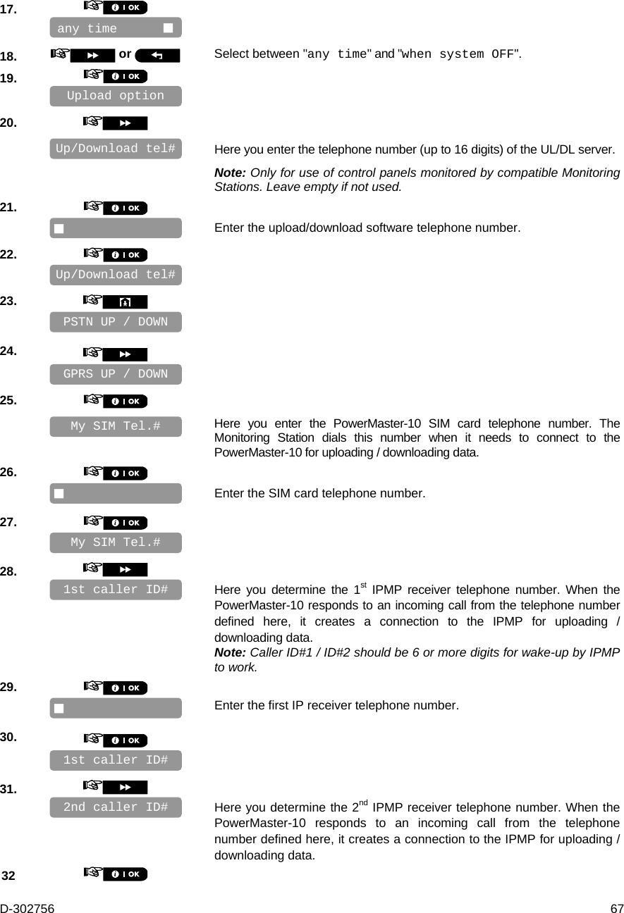 D-302756  67 17.       18.   or  Select between &quot;any time&quot; and &quot;when system OFF&quot;. 19.       20.      Here you enter the telephone number (up to 16 digits) of the UL/DL server. Note: Only for use of control panels monitored by compatible Monitoring Stations. Leave empty if not used. 21.      Enter the upload/download software telephone number. 22.       23.       24.       25.      Here you enter the PowerMaster-10 SIM card telephone number. The Monitoring Station dials this number when it needs to connect to the PowerMaster-10 for uploading / downloading data. 26.      Enter the SIM card telephone number. 27.       28.      Here you determine the 1st IPMP receiver telephone number. When the PowerMaster-10 responds to an incoming call from the telephone number defined here, it creates a connection to the IPMP for uploading / downloading data. Note: Caller ID#1 / ID#2 should be 6 or more digits for wake-up by IPMP to work. 29.      Enter the first IP receiver telephone number. 30.       31.      Here you determine the 2nd IPMP receiver telephone number. When the PowerMaster-10 responds to an incoming call from the telephone number defined here, it creates a connection to the IPMP for uploading / downloading data. 32    1st caller ID# 2nd caller ID#  My SIM Tel.#  My SIM Tel.# PSTN UP / DOWN Up/Download tel#  Upload option any time       1st caller ID# Up/Download tel# GPRS UP / DOWN 