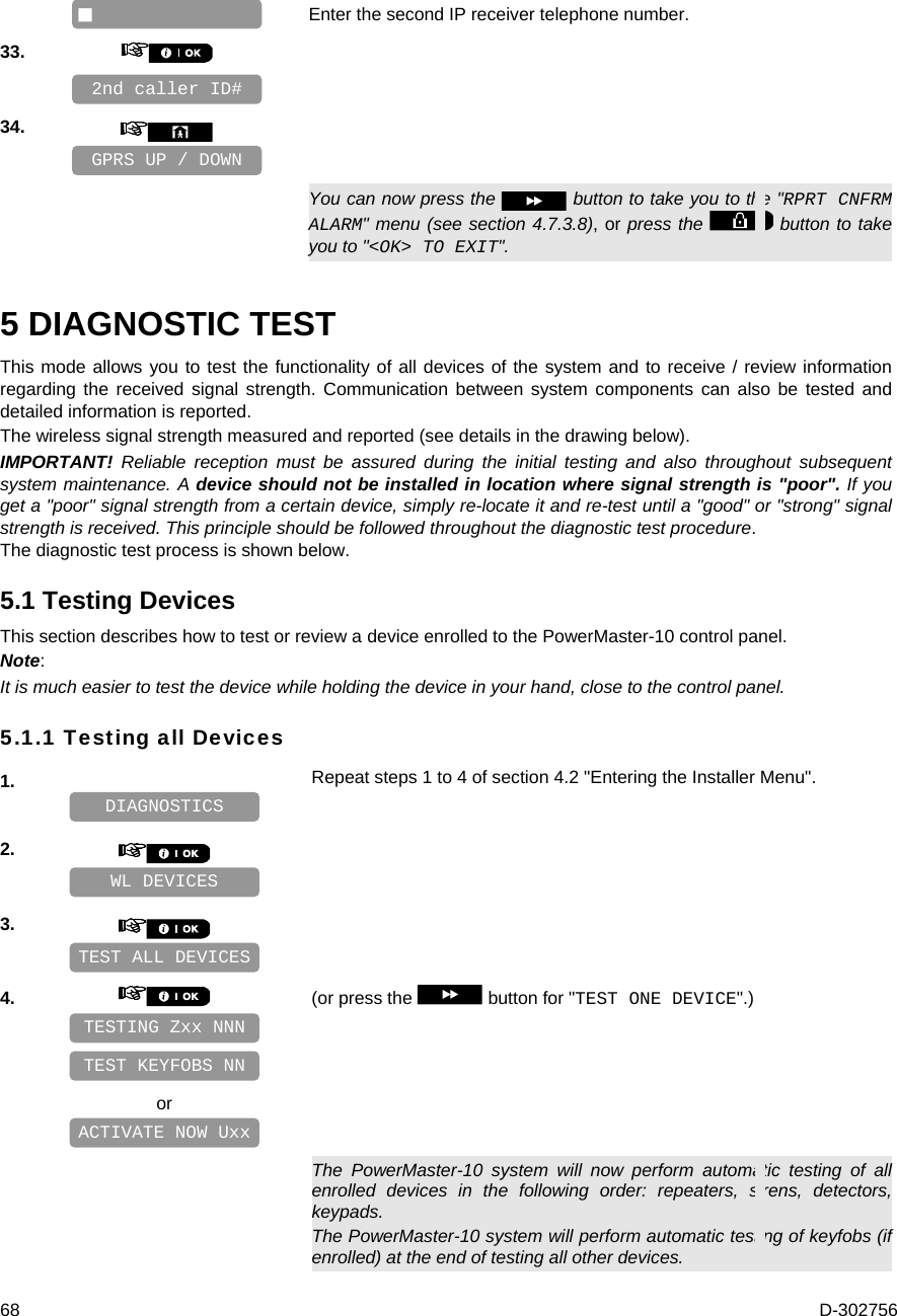  68  D-302756   Enter the second IP receiver telephone number. 33.       34.         You can now press the   button to take you to the &quot;RPRT CNFRM ALARM&quot; menu (see section 4.7.3.8), or press the   button to take you to &quot;&lt;OK&gt; TO EXIT&quot;. 5 DIAGNOSTIC TEST This mode allows you to test the functionality of all devices of the system and to receive / review information regarding the received signal strength. Communication between system components can also be tested and detailed information is reported. The wireless signal strength measured and reported (see details in the drawing below). IMPORTANT! Reliable reception must be assured during the initial testing and also throughout subsequent system maintenance. A device should not be installed in location where signal strength is &quot;poor&quot;. If you get a &quot;poor&quot; signal strength from a certain device, simply re-locate it and re-test until a &quot;good&quot; or &quot;strong&quot; signal strength is received. This principle should be followed throughout the diagnostic test procedure. The diagnostic test process is shown below. 5.1 Testing Devices This section describes how to test or review a device enrolled to the PowerMaster-10 control panel.  Note: It is much easier to test the device while holding the device in your hand, close to the control panel. 5.1.1 Testing all Devices 1.   Repeat steps 1 to 4 of section 4.2 &quot;Entering the Installer Menu&quot;.    2.       3.       4.   (or press the   button for &quot;TEST ONE DEVICE&quot;.)        or       The PowerMaster-10 system will now perform automatic testing of all enrolled devices in the following order: repeaters, sirens, detectors, keypads. The PowerMaster-10 system will perform automatic testing of keyfobs (if enrolled) at the end of testing all other devices. ACTIVATE NOW Uxx TEST KEYFOBS NN TESTING Zxx NNN TEST ALL DEVICES WL DEVICES DIAGNOSTICS 2nd caller ID#  GPRS UP / DOWN 