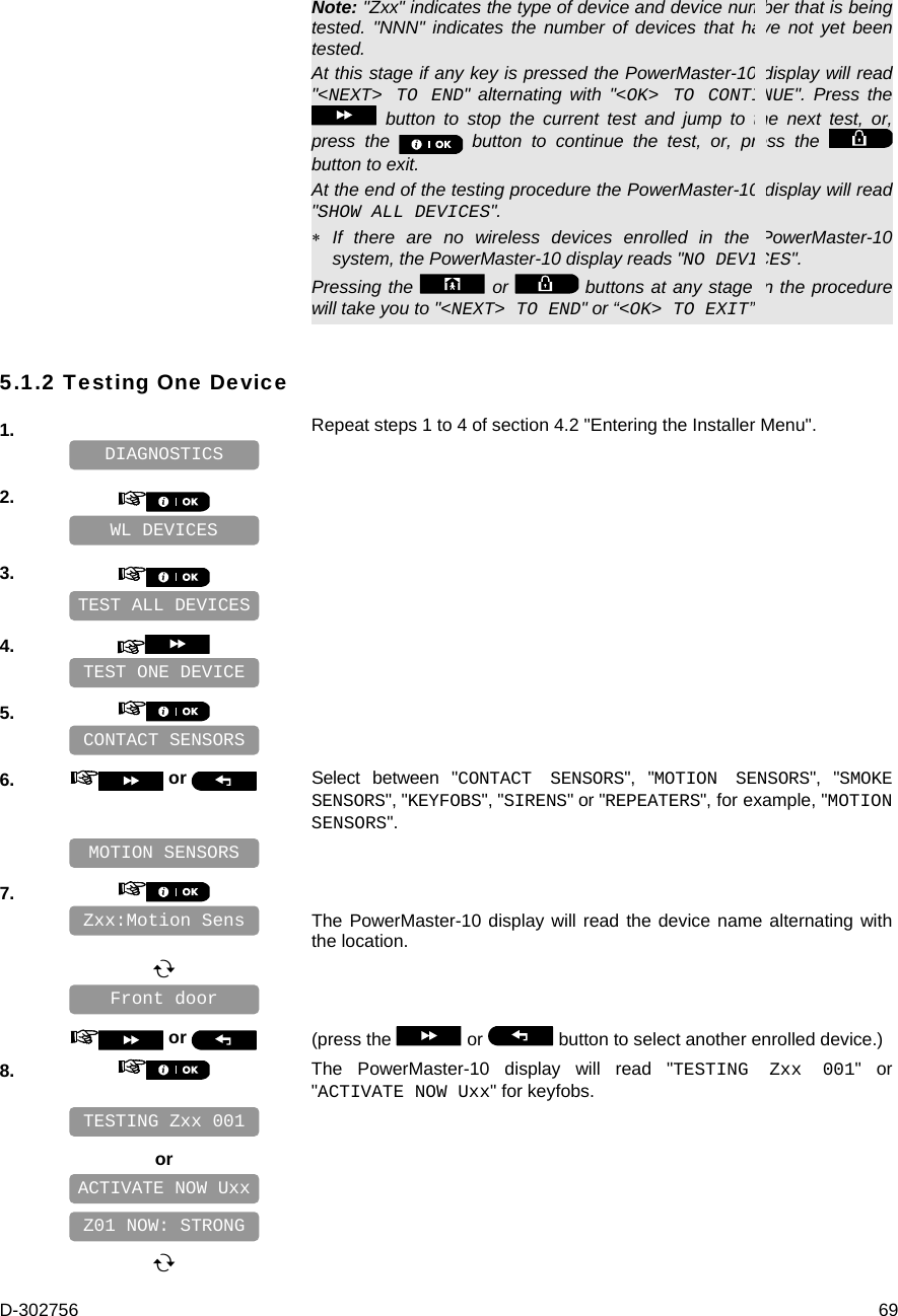 D-302756  69 Note: &quot;Zxx&quot; indicates the type of device and device number that is being tested. &quot;NNN&quot; indicates the number of devices that have not yet been tested. At this stage if any key is pressed the PowerMaster-10 display will read &quot;&lt;NEXT&gt; TO END&quot; alternating with &quot;&lt;OK&gt; TO CONTINUE&quot;. Press the  button to stop the current test and jump to the next test, or, press the   button to continue the test, or, press the   button to exit. At the end of the testing procedure the PowerMaster-10 display will read &quot;SHOW ALL DEVICES&quot;.   If there are no wireless devices enrolled in the PowerMaster-10 system, the PowerMaster-10 display reads &quot;NO DEVICES&quot;. Pressing the   or   buttons at any stage in the procedure will take you to &quot;&lt;NEXT&gt; TO END&quot; or “&lt;OK&gt; TO EXIT”. 5.1.2 Testing One Device 1.   Repeat steps 1 to 4 of section 4.2 &quot;Entering the Installer Menu&quot;.    2.       3.       4.       5.       6.   or  Select between &quot;CONTACT SENSORS&quot;, &quot;MOTION SENSORS&quot;, &quot;SMOKE SENSORS&quot;, &quot;KEYFOBS&quot;, &quot;SIRENS&quot; or &quot;REPEATERS&quot;, for example, &quot;MOTION SENSORS&quot;.    7.      The PowerMaster-10 display will read the device name alternating with the location.         or  (press the   or   button to select another enrolled device.) 8.   The PowerMaster-10 display will read &quot;TESTING Zxx 001&quot; or &quot;ACTIVATE NOW Uxx&quot; for keyfobs.     or            ACTIVATE NOW Uxx Front door Zxx:Motion Sens MOTION SENSORS CONTACT SENSORS TEST ONE DEVICE Z01 NOW: STRONG TESTING Zxx 001 TEST ALL DEVICES WL DEVICES DIAGNOSTICS 