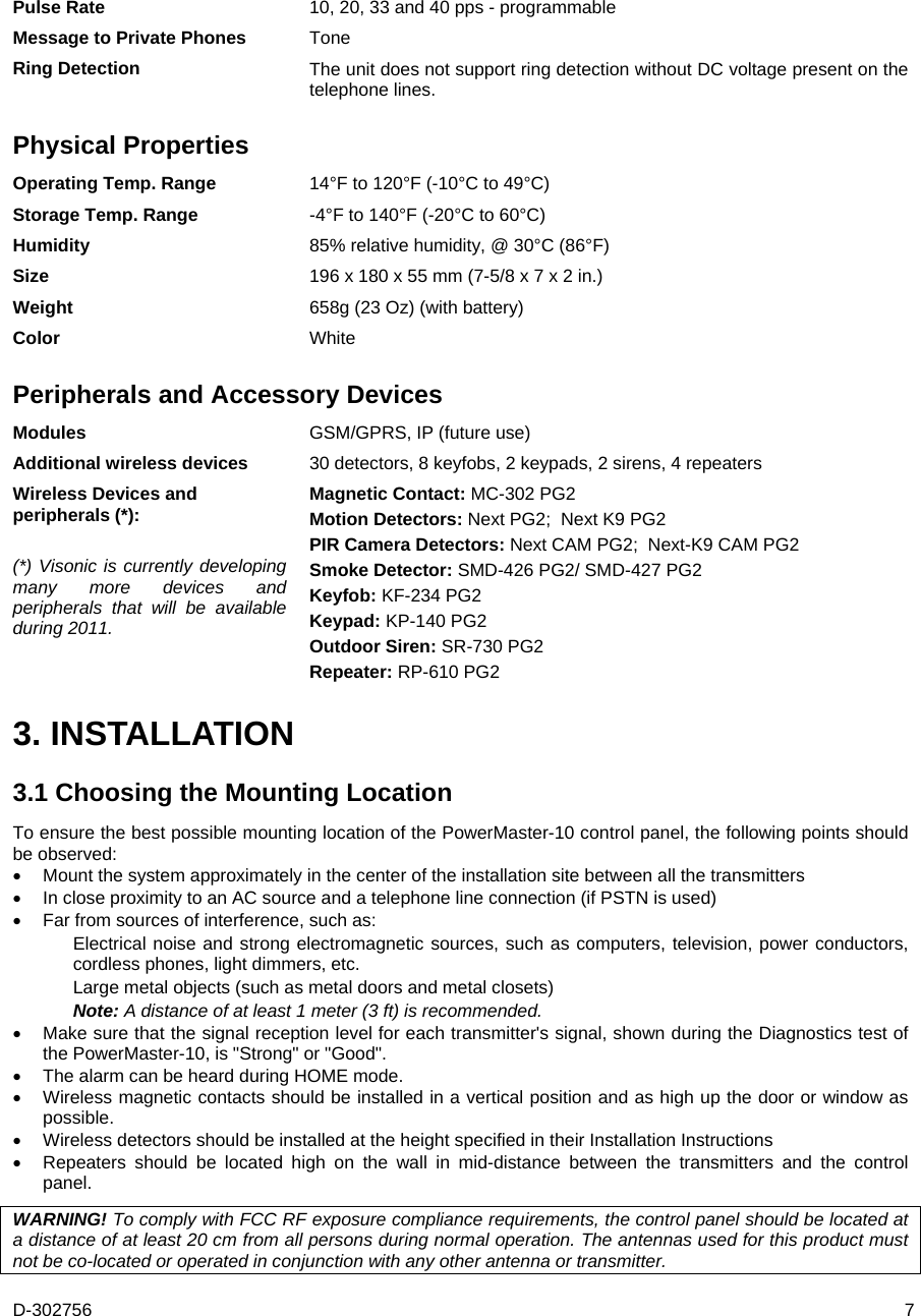 D-302756  7 Pulse Rate  10, 20, 33 and 40 pps - programmable Message to Private Phones  Tone Ring Detection  The unit does not support ring detection without DC voltage present on the telephone lines. Physical Properties Operating Temp. Range  14°F to 120°F (-10°C to 49°C) Storage Temp. Range  -4°F to 140°F (-20°C to 60°C) Humidity  85% relative humidity, @ 30°C (86°F) Size  196 x 180 x 55 mm (7-5/8 x 7 x 2 in.) Weight  658g (23 Oz) (with battery) Color  White Peripherals and Accessory Devices Modules  GSM/GPRS, IP (future use) Additional wireless devices  30 detectors, 8 keyfobs, 2 keypads, 2 sirens, 4 repeaters Wireless Devices and peripherals (*):  (*) Visonic is currently developing many more devices and peripherals that will be available during 2011. Magnetic Contact: MC-302 PG2  Motion Detectors: Next PG2;  Next K9 PG2 PIR Camera Detectors: Next CAM PG2;  Next-K9 CAM PG2 Smoke Detector: SMD-426 PG2/ SMD-427 PG2  Keyfob: KF-234 PG2  Keypad: KP-140 PG2 Outdoor Siren: SR-730 PG2 Repeater: RP-610 PG2 3. INSTALLATION 3.1 Choosing the Mounting Location To ensure the best possible mounting location of the PowerMaster-10 control panel, the following points should be observed:  Mount the system approximately in the center of the installation site between all the transmitters  In close proximity to an AC source and a telephone line connection (if PSTN is used)  Far from sources of interference, such as: Electrical noise and strong electromagnetic sources, such as computers, television, power conductors, cordless phones, light dimmers, etc. Large metal objects (such as metal doors and metal closets)  Note: A distance of at least 1 meter (3 ft) is recommended.  Make sure that the signal reception level for each transmitter&apos;s signal, shown during the Diagnostics test of the PowerMaster-10, is &quot;Strong&quot; or &quot;Good&quot;.  The alarm can be heard during HOME mode.  Wireless magnetic contacts should be installed in a vertical position and as high up the door or window as possible.  Wireless detectors should be installed at the height specified in their Installation Instructions  Repeaters should be located high on the wall in mid-distance between the transmitters and the control panel. WARNING! To comply with FCC RF exposure compliance requirements, the control panel should be located at a distance of at least 20 cm from all persons during normal operation. The antennas used for this product must not be co-located or operated in conjunction with any other antenna or transmitter. 