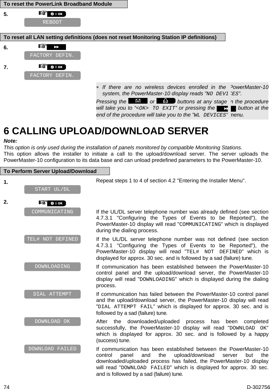  74  D-302756 To reset the PowerLink Broadband Module 5.       To reset all LAN setting definitions (does not reset Monitoring Station IP definitions) 6.       7.          If there are no wireless devices enrolled in the PowerMaster-10 system, the PowerMaster-10 display reads &quot;NO DEVICES&quot;. Pressing the   or   buttons at any stage in the procedure will take you to “&lt;OK&gt; TO EXIT” or pressing the  button at the end of the procedure will take you to the &quot;WL DEVICES&quot; menu. 6 CALLING UPLOAD/DOWNLOAD SERVER Note: This option is only used during the installation of panels monitored by compatible Monitoring Stations. This option allows the installer to initiate a call to the upload/download server. The server uploads the PowerMaster-10 configuration to its data base and can unload predefined parameters to the PowerMaster-10. To Perform Server Upload/Download 1.   Repeat steps 1 to 4 of section 4.2 &quot;Entering the Installer Menu&quot;.    2.      If the UL/DL server telephone number was already defined (see section 4.7.3.1 &quot;Configuring the Types of Events to be Reported&quot;), the PowerMaster-10 display will read &quot;COMMUNICATING&quot; which is displayed during the dialing process.   If the UL/DL server telephone number was not defined (see section 4.7.3.1 &quot;Configuring the Types of Events to be Reported&quot;), the PowerMaster-10 display will read &quot;TEL# NOT DEFINED&quot; which is displayed for approx. 30 sec. and is followed by a sad (failure) tune.   If communication has been established between the PowerMaster-10 control panel and the upload/download server, the PowerMaster-10 display will read &quot;DOWNLOADING&quot; which is displayed during the dialing process.   If communication has failed between the PowerMaster-10 control panel and the upload/download server, the PowerMaster-10 display will read &quot;DIAL ATTEMPT  FAIL&quot; which is displayed for approx. 30 sec. and is followed by a sad (failure) tune.   After the downloaded/uploaded process has been completed successfully, the PowerMaster-10 display will read &quot;DOWNLOAD OK&quot; which is displayed for approx. 30 sec. and is followed by a happy (success) tune.   If communication has been established between the PowerMaster-10 control panel and the upload/download server but the downloaded/uploaded process has failed, the PowerMaster-10 display will read &quot;DOWNLOAD FAILED&quot; which is displayed for approx. 30 sec. and is followed by a sad (failure) tune. DOWNLOAD FAILED DOWNLOAD OK DIAL ATTEMPT DOWNLOADING TEL# NOT DEFINED COMMUNICATING START UL/DL FACTORY DEFIN. FACTORY DEFIN. REBOOT 