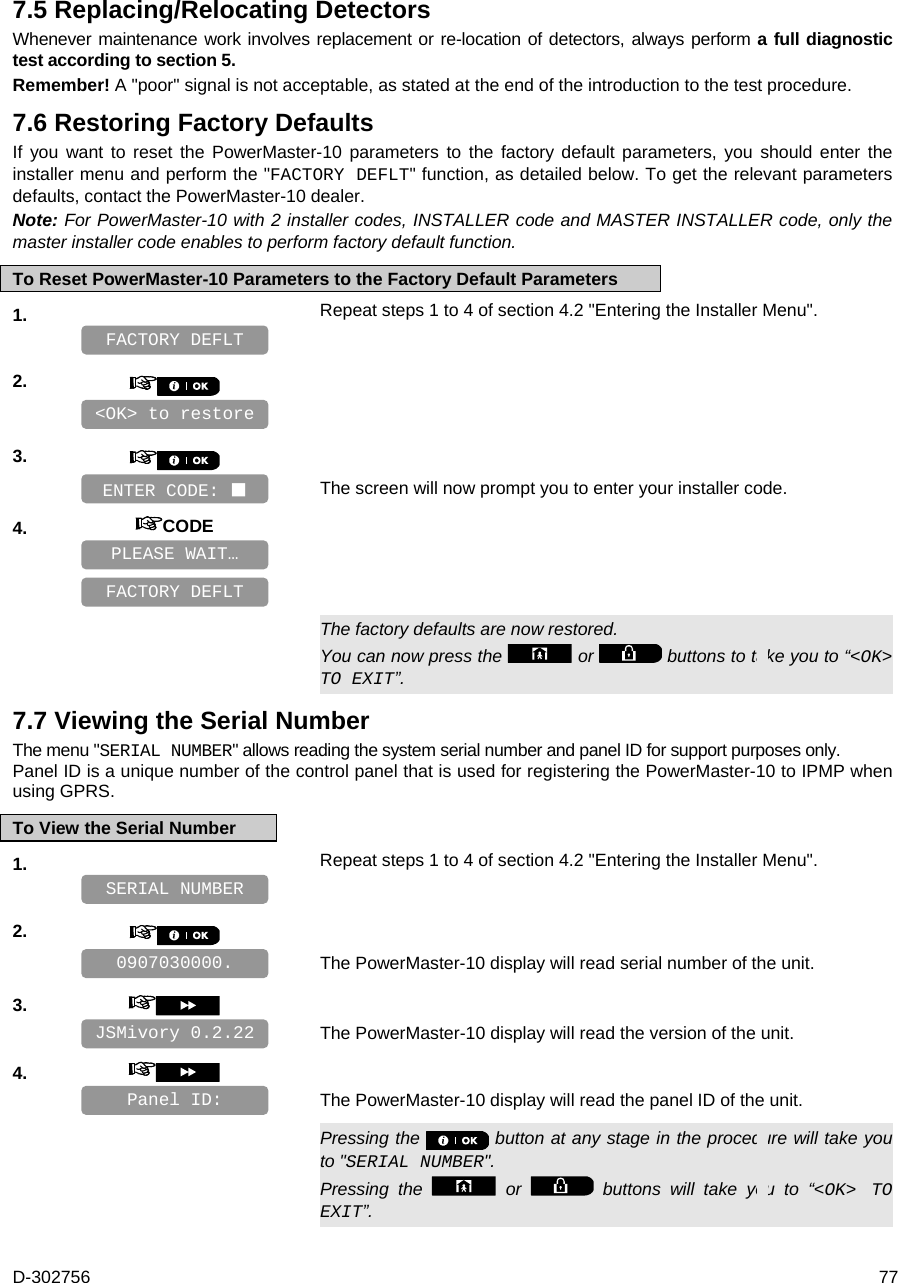 D-302756  77 7.5 Replacing/Relocating Detectors Whenever maintenance work involves replacement or re-location of detectors, always perform a full diagnostic test according to section 5.  Remember! A &quot;poor&quot; signal is not acceptable, as stated at the end of the introduction to the test procedure. 7.6 Restoring Factory Defaults If you want to reset the PowerMaster-10 parameters to the factory default parameters, you should enter the installer menu and perform the &quot;FACTORY DEFLT&quot; function, as detailed below. To get the relevant parameters defaults, contact the PowerMaster-10 dealer.  Note: For PowerMaster-10 with 2 installer codes, INSTALLER code and MASTER INSTALLER code, only the master installer code enables to perform factory default function. To Reset PowerMaster-10 Parameters to the Factory Default Parameters 1.   Repeat steps 1 to 4 of section 4.2 &quot;Entering the Installer Menu&quot;.    2.       3.      The screen will now prompt you to enter your installer code. 4.  CODE          The factory defaults are now restored. You can now press the   or   buttons to take you to “&lt;OK&gt; TO EXIT”. 7.7 Viewing the Serial Number The menu &quot;SERIAL NUMBER&quot; allows reading the system serial number and panel ID for support purposes only.  Panel ID is a unique number of the control panel that is used for registering the PowerMaster-10 to IPMP when using GPRS. To View the Serial Number 1.   Repeat steps 1 to 4 of section 4.2 &quot;Entering the Installer Menu&quot;.    2.      The PowerMaster-10 display will read serial number of the unit. 3.      The PowerMaster-10 display will read the version of the unit. 4.      The PowerMaster-10 display will read the panel ID of the unit.   Pressing the   button at any stage in the procedure will take you to &quot;SERIAL NUMBER&quot;. Pressing the   or   buttons will take you to “&lt;OK&gt; TO EXIT”. FACTORY DEFLT PLEASE WAIT… ENTER CODE:  &lt;OK&gt; to restore FACTORY DEFLT Panel ID:  JSMivory 0.2.22 0907030000. SERIAL NUMBER 