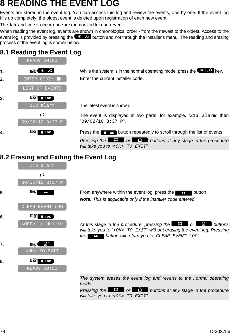  78  D-302756 8 READING THE EVENT LOG Events are stored in the event log. You can access this log and review the events, one by one. If the event log fills up completely, the oldest event is deleted upon registration of each new event.  The date and time of occurrence are memorized for each event.  When reading the event log, events are shown in chronological order - from the newest to the oldest. Access to the event log is provided by pressing the   button and not through the installer’s menu. The reading and erasing process of the event log is shown below. 8.1 Reading the Event Log    1.   While the system is in the normal operating mode, press the   key. 2.   Enter the current installer code.    3.      The latest event is shown.     The event is displayed in two parts, for example, &quot;Z13 alarm&quot; then &quot;09/02/10 3:37 P&quot;. 4.   Press the   button repeatedly to scroll through the list of events.   Pressing the   or   buttons at any stage in the procedure will take you to “&lt;OK&gt; TO EXIT”. 8.2 Erasing and Exiting the Event Log         5.   From anywhere within the event log, press the   button. Note: This is applicable only if the installer code entered.    6.      At this stage in the procedure, pressing the   or   buttons will take you to “&lt;OK&gt; TO EXIT” without erasing the event log. Pressing the   button will return you to “CLEAR EVENT LOG”. 7.       8.         The system erases the event log and reverts to the normal operating mode. Pressing the   or   buttons at any stage in the procedure will take you to “&lt;OK&gt; TO EXIT”. READY 00:00 &lt;OK&gt; TO EXIT &lt;OFF&gt; to delete CLEAR EVENT LOG 09/02/10 3:37 P Z13 alarm 09/02/10 3:37 P Z13 alarm LIST OF EVENTS READY 00:00 ENTER CODE:  