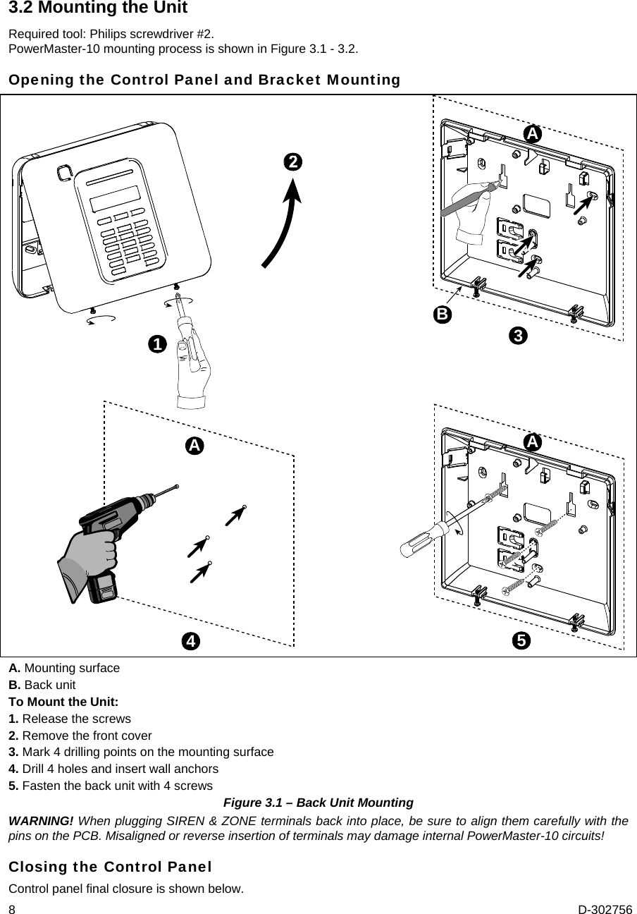 8  D-302756 3.2 Mounting the Unit Required tool: Philips screwdriver #2. PowerMaster-10 mounting process is shown in Figure 3.1 - 3.2. Opening the Control Panel and Bracket Mounting 4351AAAB A. Mounting surface B. Back unit To Mount the Unit: 1. Release the screws 2. Remove the front cover 3. Mark 4 drilling points on the mounting surface 4. Drill 4 holes and insert wall anchors 5. Fasten the back unit with 4 screws Figure 3.1 – Back Unit Mounting WARNING! When plugging SIREN &amp; ZONE terminals back into place, be sure to align them carefully with the pins on the PCB. Misaligned or reverse insertion of terminals may damage internal PowerMaster-10 circuits! Closing the Control Panel Control panel final closure is shown below. 