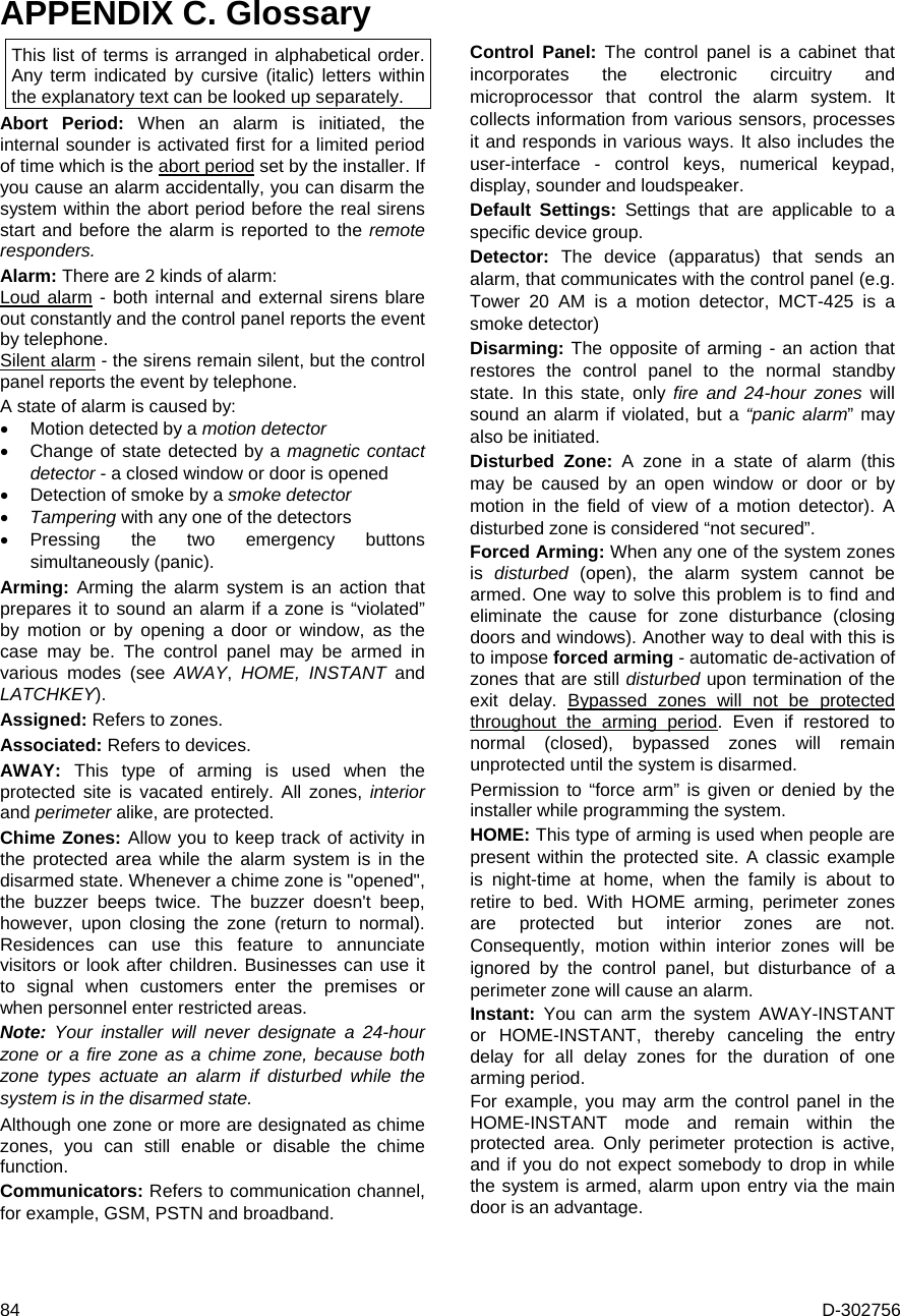  84  D-302756 APPENDIX C. Glossary This list of terms is arranged in alphabetical order. Any term indicated by cursive (italic) letters within the explanatory text can be looked up separately. Abort Period: When an alarm is initiated, the internal sounder is activated first for a limited period of time which is the abort period set by the installer. If you cause an alarm accidentally, you can disarm the system within the abort period before the real sirens start and before the alarm is reported to the remote responders. Alarm: There are 2 kinds of alarm: Loud alarm - both internal and external sirens blare out constantly and the control panel reports the event by telephone. Silent alarm - the sirens remain silent, but the control panel reports the event by telephone. A state of alarm is caused by:  Motion detected by a motion detector   Change of state detected by a magnetic contact detector - a closed window or door is opened  Detection of smoke by a smoke detector  Tampering with any one of the detectors  Pressing the two emergency buttons simultaneously (panic). Arming: Arming the alarm system is an action that prepares it to sound an alarm if a zone is “violated” by motion or by opening a door or window, as the case may be. The control panel may be armed in various modes (see AWAY,  HOME, INSTANT and LATCHKEY). Assigned: Refers to zones. Associated: Refers to devices. AWAY: This type of arming is used when the protected site is vacated entirely. All zones, interior and perimeter alike, are protected.  Chime Zones: Allow you to keep track of activity in the protected area while the alarm system is in the disarmed state. Whenever a chime zone is &quot;opened&quot;, the buzzer beeps twice. The buzzer doesn&apos;t beep, however, upon closing the zone (return to normal). Residences can use this feature to annunciate visitors or look after children. Businesses can use it to signal when customers enter the premises or when personnel enter restricted areas.  Note:  Your installer will never designate a 24-hour zone or a fire zone as a chime zone, because both zone types actuate an alarm if disturbed while the system is in the disarmed state. Although one zone or more are designated as chime zones, you can still enable or disable the chime function. Communicators: Refers to communication channel, for example, GSM, PSTN and broadband. Control Panel: The control panel is a cabinet that incorporates the electronic circuitry and microprocessor that control the alarm system. It collects information from various sensors, processes it and responds in various ways. It also includes the user-interface - control keys, numerical keypad, display, sounder and loudspeaker. Default Settings: Settings that are applicable to a specific device group. Detector:  The device (apparatus) that sends an alarm, that communicates with the control panel (e.g. Tower 20 AM is a motion detector, MCT-425 is a smoke detector) Disarming: The opposite of arming - an action that restores the control panel to the normal standby state. In this state, only fire and 24-hour zones will sound an alarm if violated, but a “panic alarm” may also be initiated. Disturbed Zone: A zone in a state of alarm (this may be caused by an open window or door or by motion in the field of view of a motion detector). A disturbed zone is considered “not secured”. Forced Arming: When any one of the system zones is  disturbed (open), the alarm system cannot be armed. One way to solve this problem is to find and eliminate the cause for zone disturbance (closing doors and windows). Another way to deal with this is to impose forced arming - automatic de-activation of zones that are still disturbed upon termination of the exit delay. Bypassed zones will not be protected throughout the arming period. Even if restored to normal (closed), bypassed zones will remain unprotected until the system is disarmed.  Permission to “force arm” is given or denied by the installer while programming the system. HOME: This type of arming is used when people are present within the protected site. A classic example is night-time at home, when the family is about to retire to bed. With HOME arming, perimeter zones are protected but interior zones are not. Consequently, motion within interior zones will be ignored by the control panel, but disturbance of a perimeter zone will cause an alarm. Instant: You can arm the system AWAY-INSTANT or HOME-INSTANT, thereby canceling the entry delay for all delay zones for the duration of one arming period.  For example, you may arm the control panel in the HOME-INSTANT mode and remain within the protected area. Only perimeter protection is active, and if you do not expect somebody to drop in while the system is armed, alarm upon entry via the main door is an advantage.  