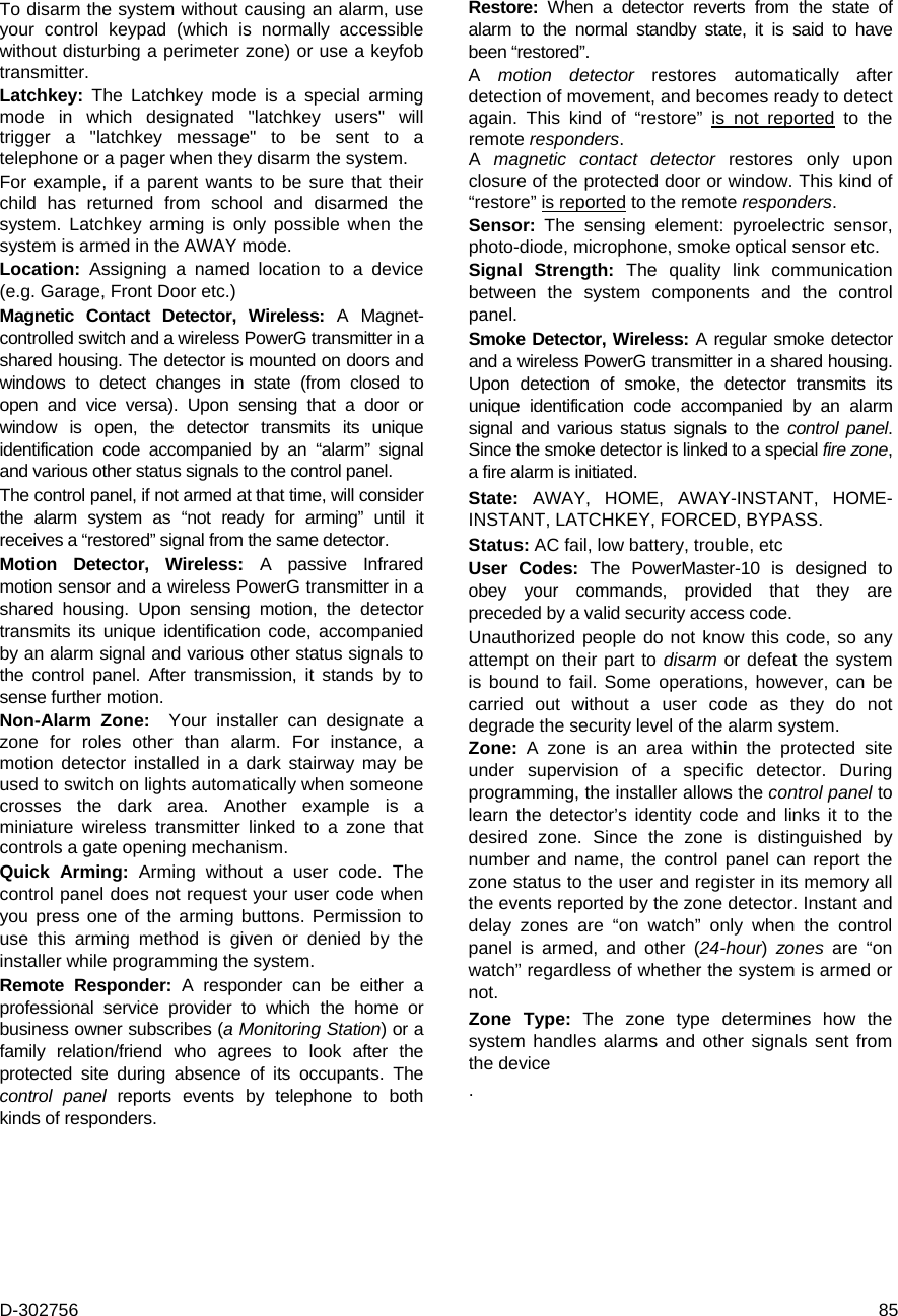 D-302756  85 To disarm the system without causing an alarm, use your control keypad (which is normally accessible without disturbing a perimeter zone) or use a keyfob transmitter. Latchkey: The Latchkey mode is a special arming mode in which designated &quot;latchkey users&quot; will trigger a &quot;latchkey message&quot; to be sent to a telephone or a pager when they disarm the system. For example, if a parent wants to be sure that their child has returned from school and disarmed the system. Latchkey arming is only possible when the system is armed in the AWAY mode. Location:  Assigning a named location to a device (e.g. Garage, Front Door etc.) Magnetic Contact Detector, Wireless: A Magnet- controlled switch and a wireless PowerG transmitter in a shared housing. The detector is mounted on doors and windows to detect changes in state (from closed to open and vice versa). Upon sensing that a door or window is open, the detector transmits its unique identification code accompanied by an “alarm” signal and various other status signals to the control panel.  The control panel, if not armed at that time, will consider the alarm system as “not ready for arming” until it receives a “restored” signal from the same detector. Motion Detector, Wireless: A passive Infrared motion sensor and a wireless PowerG transmitter in a shared housing. Upon sensing motion, the detector transmits its unique identification code, accompanied by an alarm signal and various other status signals to the control panel. After transmission, it stands by to sense further motion.  Non-Alarm Zone:  Your installer can designate a zone for roles other than alarm. For instance, a motion detector installed in a dark stairway may be used to switch on lights automatically when someone crosses the dark area. Another example is a miniature wireless transmitter linked to a zone that controls a gate opening mechanism. Quick Arming: Arming without a user code. The control panel does not request your user code when you press one of the arming buttons. Permission to use this arming method is given or denied by the installer while programming the system. Remote Responder: A responder can be either a professional service provider to which the home or business owner subscribes (a Monitoring Station) or a family relation/friend who agrees to look after the protected site during absence of its occupants. The control panel reports events by telephone to both kinds of responders. Restore:  When a detector reverts from the state of alarm to the normal standby state, it is said to have been “restored”.  A  motion detector restores automatically after detection of movement, and becomes ready to detect again. This kind of “restore” is not reported to the remote responders. A  magnetic contact detector restores only upon closure of the protected door or window. This kind of “restore” is reported to the remote responders. Sensor:  The sensing element: pyroelectric sensor, photo-diode, microphone, smoke optical sensor etc. Signal Strength: The quality link communication between the system components and the control panel.  Smoke Detector, Wireless: A regular smoke detector and a wireless PowerG transmitter in a shared housing. Upon detection of smoke, the detector transmits its unique identification code accompanied by an alarm signal and various status signals to the control panel. Since the smoke detector is linked to a special fire zone, a fire alarm is initiated. State: AWAY, HOME, AWAY-INSTANT, HOME-INSTANT, LATCHKEY, FORCED, BYPASS. Status: AC fail, low battery, trouble, etc User Codes: The PowerMaster-10 is designed to obey your commands, provided that they are preceded by a valid security access code. Unauthorized people do not know this code, so any attempt on their part to disarm or defeat the system is bound to fail. Some operations, however, can be carried out without a user code as they do not degrade the security level of the alarm system.  Zone:  A zone is an area within the protected site under supervision of a specific detector. During programming, the installer allows the control panel to learn the detector’s identity code and links it to the desired zone. Since the zone is distinguished by number and name, the control panel can report the zone status to the user and register in its memory all the events reported by the zone detector. Instant and delay zones are “on watch” only when the control panel is armed, and other (24-hour) zones are “on watch” regardless of whether the system is armed or not. Zone Type: The zone type determines how the system handles alarms and other signals sent from the device .