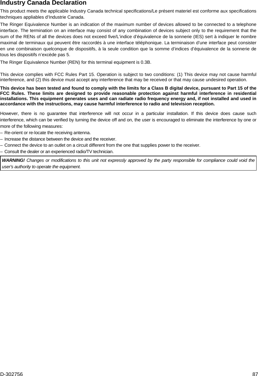 D-302756  87 Industry Canada Declaration This product meets the applicable Industry Canada technical specifications/Le présent materiel est conforme aux specifications techniques appliables d’Industrie Canada. The Ringer Equivalence Number is an indication of the maximum number of devices allowed to be connected to a telephone interface. The termination on an interface may consist of any combination of devices subject only to the requirement that the sum of the RENs of all the devices does not exceed five/L’indice d’équivalence de la sonnerie (IES) sert à indiquer le nombre maximal de terminaux qui peuvent être raccordés à une interface téléphonique. La terminaison d’une interface peut consister en une combinaison quelconque de dispositifs, à la seule condition que la somme d’indices d’équivalence de la sonnerie de tous les dispositifs n’excède pas 5. The Ringer Equivalence Number (REN) for this terminal equipment is 0.3B.  This device complies with FCC Rules Part 15. Operation is subject to two conditions: (1) This device may not cause harmful interference, and (2) this device must accept any interference that may be received or that may cause undesired operation. This device has been tested and found to comply with the limits for a Class B digital device, pursuant to Part 15 of the FCC Rules. These limits are designed to provide reasonable protection against harmful interference in residential installations. This equipment generates uses and can radiate radio frequency energy and, if not installed and used in accordance with the instructions, may cause harmful interference to radio and television reception.  However, there is no guarantee that interference will not occur in a particular installation. If this device does cause such interference, which can be verified by turning the device off and on, the user is encouraged to eliminate the interference by one or more of the following measures: – Re-orient or re-locate the receiving antenna. –  Increase the distance between the device and the receiver. – Connect the device to an outlet on a circuit different from the one that supplies power to the receiver. –  Consult the dealer or an experienced radio/TV technician. WARNING! Changes or modifications to this unit not expressly approved by the party responsible for compliance could void the user’s authority to operate the equipment.   