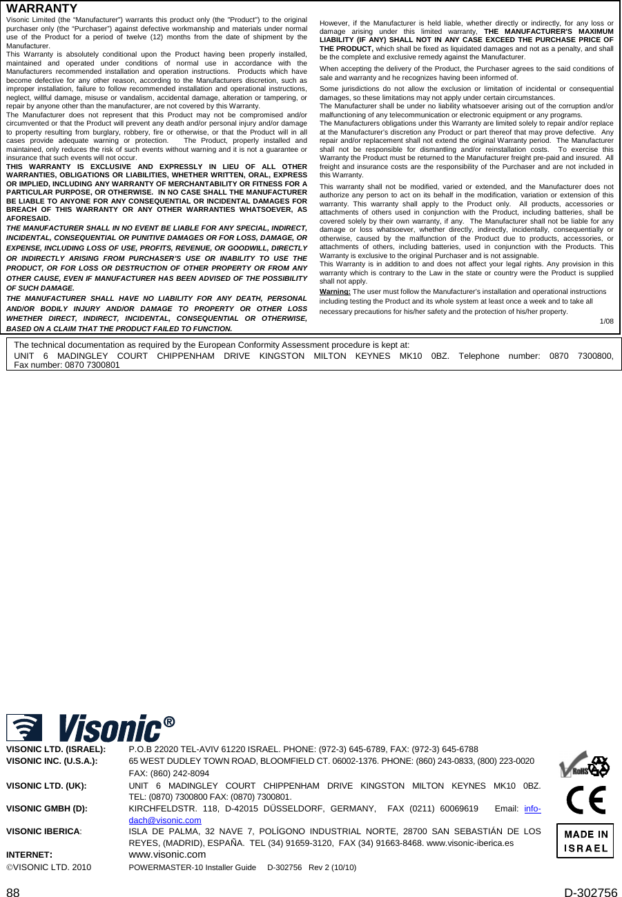  88  D-302756 WARRANTY  Visonic Limited (the “Manufacturer&quot;) warrants this product only (the &quot;Product&quot;) to the original purchaser only (the “Purchaser”) against defective workmanship and materials under normal use of the Product for a period of twelve (12) months from the date of shipment by the Manufacturer.   This Warranty is absolutely conditional upon the Product having been properly installed, maintained and operated under conditions of normal use in accordance with the Manufacturers recommended installation and operation instructions.  Products which have become defective for any other reason, according to the Manufacturers discretion, such as improper installation, failure to follow recommended installation and operational instructions, neglect, willful damage, misuse or vandalism, accidental damage, alteration or tampering, or repair by anyone other than the manufacturer, are not covered by this Warranty. The Manufacturer does not represent that this Product may not be compromised and/or circumvented or that the Product will prevent any death and/or personal injury and/or damage  to property resulting from burglary, robbery, fire or otherwise, or that the Product will in all cases provide adequate warning or protection.   The Product, properly installed and maintained, only reduces the risk of such events without warning and it is not a guarantee or insurance that such events will not occur.  THIS WARRANTY IS EXCLUSIVE AND EXPRESSLY IN LIEU OF ALL OTHER WARRANTIES, OBLIGATIONS OR LIABILITIES, WHETHER WRITTEN, ORAL, EXPRESS OR IMPLIED, INCLUDING ANY WARRANTY OF MERCHANTABILITY OR FITNESS FOR A PARTICULAR PURPOSE, OR OTHERWISE.  IN NO CASE SHALL THE MANUFACTURER BE LIABLE TO ANYONE FOR ANY CONSEQUENTIAL OR INCIDENTAL DAMAGES FOR BREACH OF THIS WARRANTY OR ANY OTHER WARRANTIES WHATSOEVER, AS AFORESAID. THE MANUFACTURER SHALL IN NO EVENT BE LIABLE FOR ANY SPECIAL, INDIRECT, INCIDENTAL, CONSEQUENTIAL OR PUNITIVE DAMAGES OR FOR LOSS, DAMAGE, OR EXPENSE, INCLUDING LOSS OF USE, PROFITS, REVENUE, OR GOODWILL, DIRECTLY OR INDIRECTLY ARISING FROM PURCHASER’S USE OR INABILITY TO USE THE PRODUCT, OR FOR LOSS OR DESTRUCTION OF OTHER PROPERTY OR FROM ANY OTHER CAUSE, EVEN IF MANUFACTURER HAS BEEN ADVISED OF THE POSSIBILITY OF SUCH DAMAGE. THE MANUFACTURER SHALL HAVE NO LIABILITY FOR ANY DEATH, PERSONAL AND/OR BODILY INJURY AND/OR DAMAGE TO PROPERTY OR OTHER LOSS WHETHER DIRECT, INDIRECT, INCIDENTAL, CONSEQUENTIAL OR OTHERWISE, BASED ON A CLAIM THAT THE PRODUCT FAILED TO FUNCTION.  However, if the Manufacturer is held liable, whether directly or indirectly, for any loss or damage arising under this limited warranty, THE MANUFACTURER&apos;S MAXIMUM LIABILITY (IF ANY) SHALL NOT IN ANY CASE EXCEED THE PURCHASE PRICE OF THE PRODUCT, which shall be fixed as liquidated damages and not as a penalty, and shall be the complete and exclusive remedy against the Manufacturer.  When accepting the delivery of the Product, the Purchaser agrees to the said conditions of sale and warranty and he recognizes having been informed of. Some jurisdictions do not allow the exclusion or limitation of incidental or consequential damages, so these limitations may not apply under certain circumstances.  The Manufacturer shall be under no liability whatsoever arising out of the corruption and/or malfunctioning of any telecommunication or electronic equipment or any programs. The Manufacturers obligations under this Warranty are limited solely to repair and/or replace at the Manufacturer’s discretion any Product or part thereof that may prove defective.  Any repair and/or replacement shall not extend the original Warranty period.  The Manufacturer shall not be responsible for dismantling and/or reinstallation costs.  To exercise this Warranty the Product must be returned to the Manufacturer freight pre-paid and insured.  All freight and insurance costs are the responsibility of the Purchaser and are not included in this Warranty. This warranty shall not be modified, varied or extended, and the Manufacturer does not authorize any person to act on its behalf in the modification, variation or extension of this warranty. This warranty shall apply to the Product only.  All products, accessories or attachments of others used in conjunction with the Product, including batteries, shall be covered solely by their own warranty, if any.  The Manufacturer shall not be liable for any damage or loss whatsoever, whether directly, indirectly, incidentally, consequentially or otherwise, caused by the malfunction of the Product due to products, accessories, or attachments of others, including batteries, used in conjunction with the Products. This Warranty is exclusive to the original Purchaser and is not assignable.  This Warranty is in addition to and does not affect your legal rights. Any provision in this warranty which is contrary to the Law in the state or country were the Product is supplied shall not apply.  Warning: The user must follow the Manufacturer’s installation and operational instructions including testing the Product and its whole system at least once a week and to take all necessary precautions for his/her safety and the protection of his/her property. 1/08  The technical documentation as required by the European Conformity Assessment procedure is kept at:  UNIT 6 MADINGLEY COURT CHIPPENHAM DRIVE KINGSTON MILTON KEYNES MK10 0BZ. Telephone number: 0870 7300800, Fax number: 0870 7300801                                                                                  VISONIC LTD. (ISRAEL): P.O.B 22020 TEL-AVIV 61220 ISRAEL. PHONE: (972-3) 645-6789, FAX: (972-3) 645-6788 VISONIC INC. (U.S.A.):   65 WEST DUDLEY TOWN ROAD, BLOOMFIELD CT. 06002-1376. PHONE: (860) 243-0833, (800) 223-0020 FAX: (860) 242-8094 VISONIC LTD. (UK):   UNIT 6 MADINGLEY COURT CHIPPENHAM DRIVE KINGSTON MILTON KEYNES MK10 0BZ.  TEL: (0870) 7300800 FAX: (0870) 7300801. VISONIC GMBH (D):  KIRCHFELDSTR. 118, D-42015 DÜSSELDORF, GERMANY,  FAX (0211) 60069619   Email: info-dach@visonic.com VISONIC IBERICA: ISLA DE PALMA, 32 NAVE 7, POLÍGONO INDUSTRIAL NORTE, 28700 SAN SEBASTIÁN DE LOS REYES, (MADRID), ESPAÑA.  TEL (34) 91659-3120,  FAX (34) 91663-8468. www.visonic-iberica.es INTERNET: www.visonic.com VISONIC LTD. 2010 POWERMASTER-10 Installer Guide     D-302756   Rev 2 (10/10)      