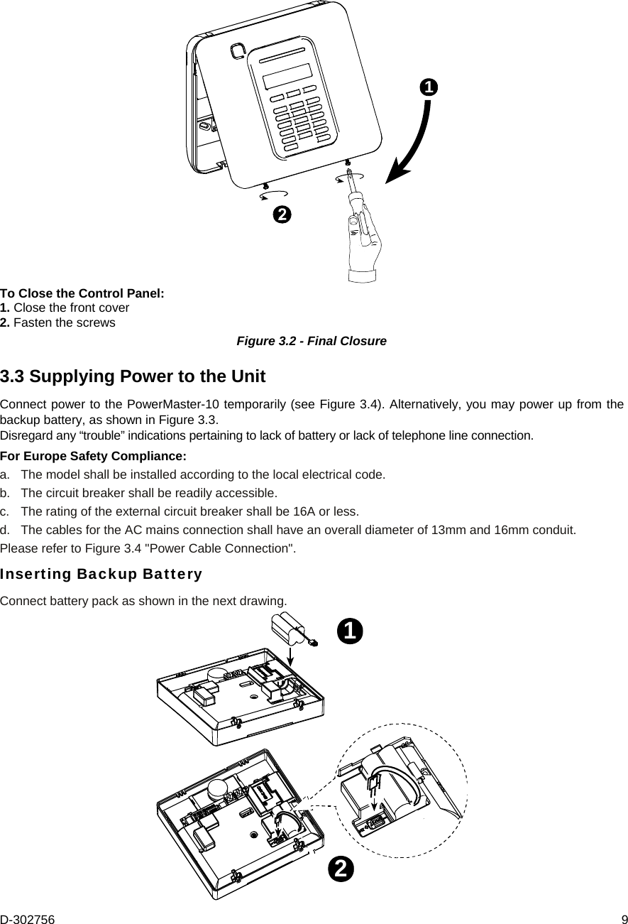 D-302756  9 1 To Close the Control Panel: 1. Close the front cover 2. Fasten the screws Figure 3.2 - Final Closure 3.3 Supplying Power to the Unit Connect power to the PowerMaster-10 temporarily (see Figure 3.4). Alternatively, you may power up from the backup battery, as shown in Figure 3.3. Disregard any “trouble” indications pertaining to lack of battery or lack of telephone line connection.  For Europe Safety Compliance: a.  The model shall be installed according to the local electrical code. b.  The circuit breaker shall be readily accessible. c.   The rating of the external circuit breaker shall be 16A or less. d.  The cables for the AC mains connection shall have an overall diameter of 13mm and 16mm conduit. Please refer to Figure 3.4 &quot;Power Cable Connection&quot;. Inserting Backup Battery Connect battery pack as shown in the next drawing. 12 