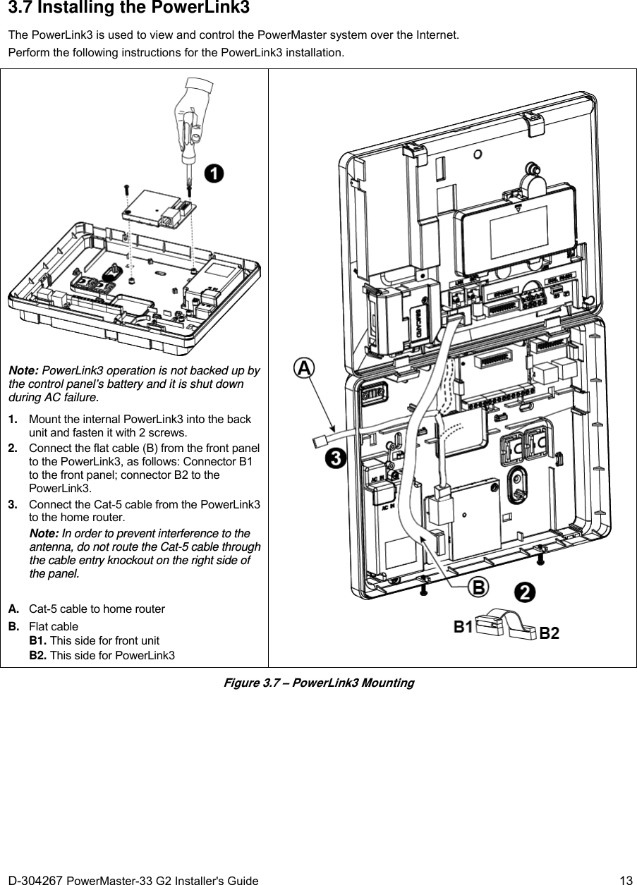  D-304267 PowerMaster-33 G2 Installer&apos;s Guide   13 3.7 Installing the PowerLink3 The PowerLink3 is used to view and control the PowerMaster system over the Internet. Perform the following instructions for the PowerLink3 installation.  Note: PowerLink3 operation is not backed up by the control panel’s battery and it is shut down during AC failure. 1.  Mount the internal PowerLink3 into the back unit and fasten it with 2 screws. 2.  Connect the flat cable (B) from the front panel to the PowerLink3, as follows: Connector B1 to the front panel; connector B2 to the PowerLink3. 3.  Connect the Cat-5 cable from the PowerLink3 to the home router. Note: In order to prevent interference to the antenna, do not route the Cat-5 cable through the cable entry knockout on the right side of the panel. A.  Cat-5 cable to home router B. Flat cable B1. This side for front unit B2. This side for PowerLink3   Figure 3.7 – PowerLink3 Mounting  