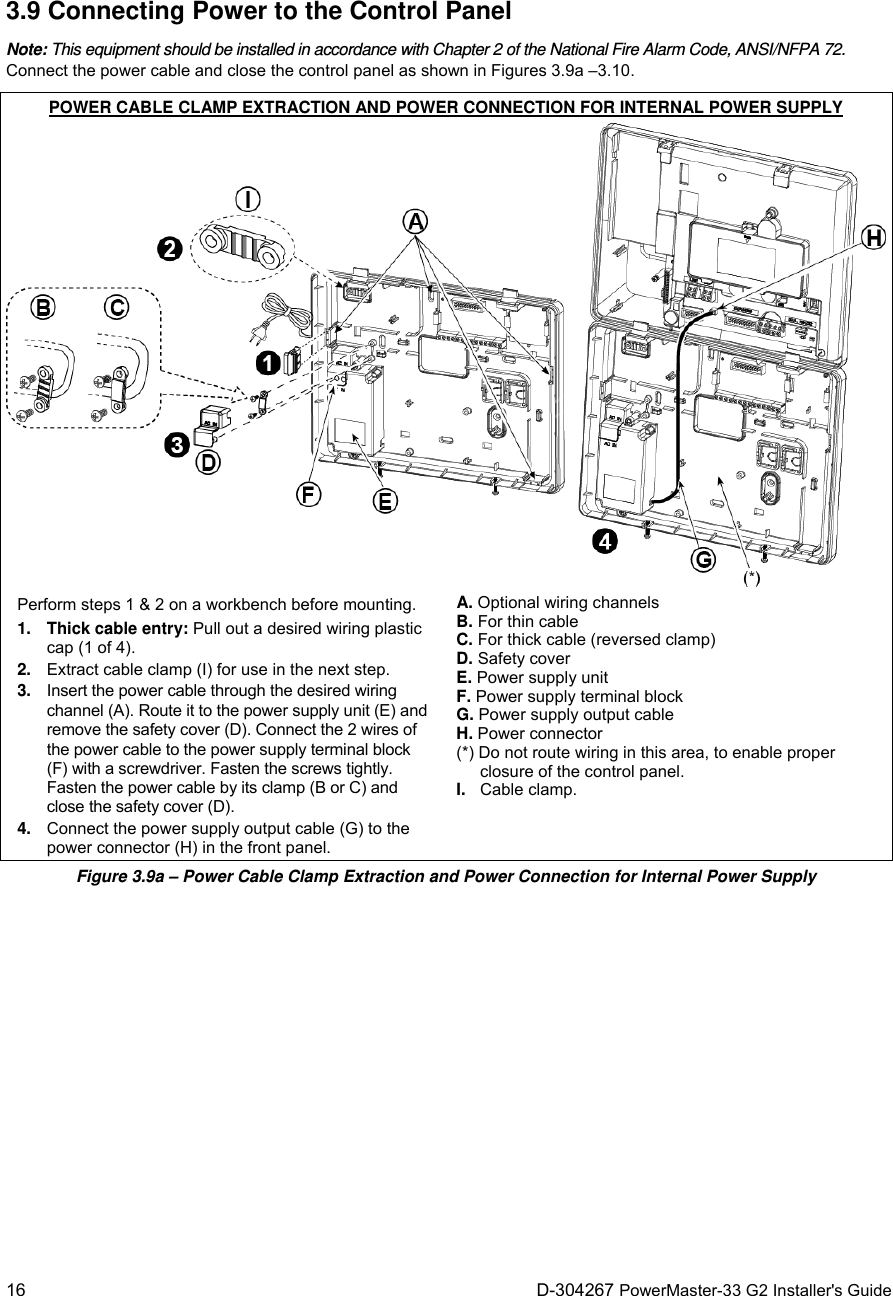  16 D-304267 PowerMaster-33 G2 Installer&apos;s Guide 3.9 Connecting Power to the Control Panel Note: This equipment should be installed in accordance with Chapter 2 of the National Fire Alarm Code, ANSI/NFPA 72. Connect the power cable and close the control panel as shown in Figures 3.9a –3.10.  POWER CABLE CLAMP EXTRACTION AND POWER CONNECTION FOR INTERNAL POWER SUPPLY Perform steps 1 &amp; 2 on a workbench before mounting. 1. Thick cable entry: Pull out a desired wiring plastic cap (1 of 4). 2.  Extract cable clamp (I) for use in the next step. 3.  Insert the power cable through the desired wiring channel (A). Route it to the power supply unit (E) and remove the safety cover (D). Connect the 2 wires of the power cable to the power supply terminal block (F) with a screwdriver. Fasten the screws tightly. Fasten the power cable by its clamp (B or C) and close the safety cover (D). 4.  Connect the power supply output cable (G) to the power connector (H) in the front panel. A. Optional wiring channels B. For thin cable C. For thick cable (reversed clamp) D. Safety cover E. Power supply unit F. Power supply terminal block G. Power supply output cable H. Power connector (*) Do not route wiring in this area, to enable proper closure of the control panel. I.  Cable clamp.  Figure 3.9a – Power Cable Clamp Extraction and Power Connection for Internal Power Supply 