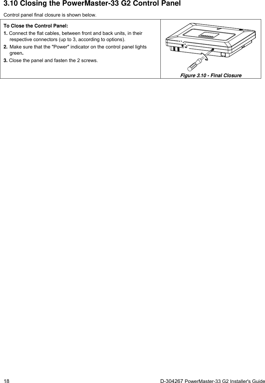  18 D-304267 PowerMaster-33 G2 Installer&apos;s Guide 3.10 Closing the PowerMaster-33 G2 Control Panel Control panel final closure is shown below. To Close the Control Panel: 1. Connect the flat cables, between front and back units, in their respective connectors (up to 3, according to options). 2. Make sure that the &quot;Power&quot; indicator on the control panel lights green. 3. Close the panel and fasten the 2 screws.   Figure 3.10 - Final Closure  