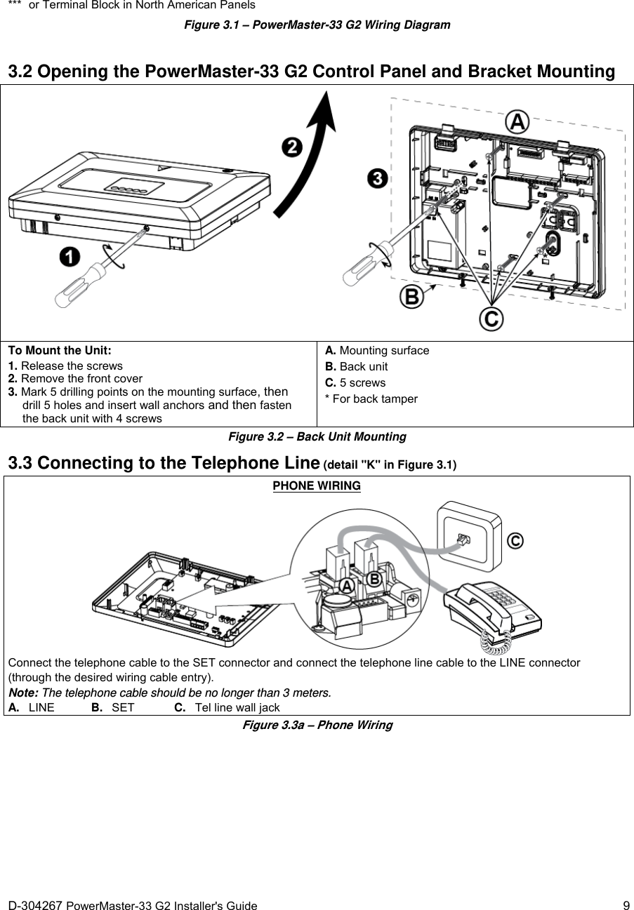  D-304267 PowerMaster-33 G2 Installer&apos;s Guide   9 ***  or Terminal Block in North American Panels Figure 3.1 – PowerMaster-33 G2 Wiring Diagram  3.2 Opening the PowerMaster-33 G2 Control Panel and Bracket Mounting  To Mount the Unit: 1. Release the screws 2. Remove the front cover 3. Mark 5 drilling points on the mounting surface, then drill 5 holes and insert wall anchors and then fasten the back unit with 4 screws A. Mounting surface B. Back unit C. 5 screws * For back tamper Figure 3.2 – Back Unit Mounting 3.3 Connecting to the Telephone Line (detail &quot;K&quot; in Figure 3.1) PHONE WIRING  Connect the telephone cable to the SET connector and connect the telephone line cable to the LINE connector (through the desired wiring cable entry). Note: The telephone cable should be no longer than 3 meters. A.   LINE   B.   SET  C.   Tel line wall jack Figure 3.3a – Phone Wiring 