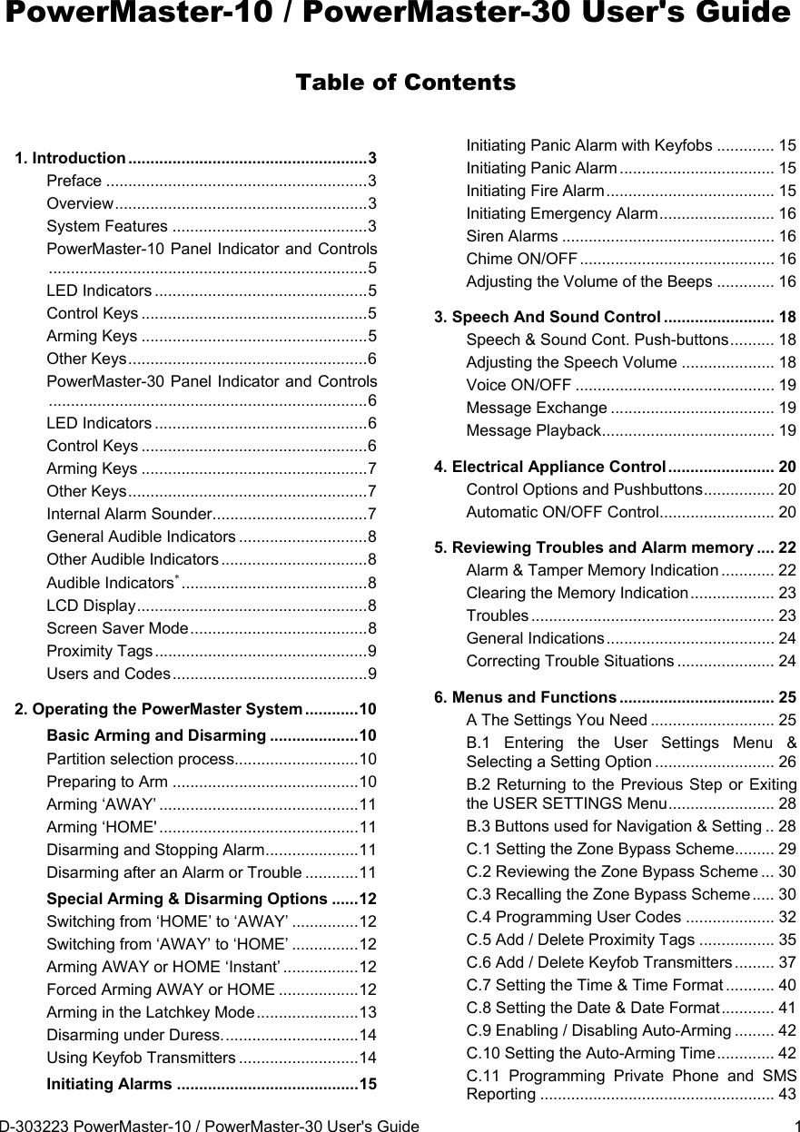 D-303223 PowerMaster-10 / PowerMaster-30 User&apos;s Guide  1 PowerMaster-10 / PowerMaster-30 User&apos;s Guide Table of Contents 1. Introduction ...................................................... 3Preface ........................................................... 3Overview ......................................................... 3System Features ............................................ 3PowerMaster-10 Panel Indicator and Controls ........................................................................ 5LED Indicators ................................................ 5Control Keys ................................................... 5Arming Keys ................................................... 5Other Keys ...................................................... 6PowerMaster-30 Panel Indicator and Controls ........................................................................ 6LED Indicators ................................................ 6Control Keys ................................................... 6Arming Keys ................................................... 7Other Keys ...................................................... 7Internal Alarm Sounder ................................... 7General Audible Indicators ............................. 8Other Audible Indicators ................................. 8Audible Indicators .......................................... 8LCD Display .................................................... 8Screen Saver Mode ........................................ 8Proximity Tags ................................................ 9Users and Codes ............................................ 92. Operating the PowerMaster System ............ 10Basic Arming and Disarming .................... 10Partition selection process............................ 10Preparing to Arm .......................................... 10Arming ‘AWAY’ ............................................. 11Arming ‘HOME&apos; ............................................. 11Disarming and Stopping Alarm ..................... 11Disarming after an Alarm or Trouble ............ 11Special Arming &amp; Disarming Options ...... 12Switching from ‘HOME’ to ‘AWAY’ ............... 12Switching from ‘AWAY’ to ‘HOME’ ............... 12Arming AWAY or HOME ‘Instant’ ................. 12Forced Arming AWAY or HOME .................. 12Arming in the Latchkey Mode ....................... 13Disarming under Duress. .............................. 14Using Keyfob Transmitters ........................... 14Initiating Alarms ......................................... 15Initiating Panic Alarm with Keyfobs ............. 15Initiating Panic Alarm ................................... 15Initiating Fire Alarm ...................................... 15Initiating Emergency Alarm .......................... 16Siren Alarms ................................................ 16Chime ON/OFF ............................................ 16Adjusting the Volume of the Beeps ............. 163. Speech And Sound Control ......................... 18Speech &amp; Sound Cont. Push-buttons ..........  18Adjusting the Speech Volume ..................... 18Voice ON/OFF ............................................. 19Message Exchange ..................................... 19Message Playback .......................................  194. Electrical Appliance Control ........................ 20Control Options and Pushbuttons ................  20Automatic ON/OFF Control .......................... 205. Reviewing Troubles and Alarm memory .... 22Alarm &amp; Tamper Memory Indication ............ 22Clearing the Memory Indication ................... 23Troubles .......................................................  23General Indications ......................................  24Correcting Trouble Situations ...................... 246. Menus and Functions ...................................  25A The Settings You Need ............................ 25B.1 Entering the User Settings Menu &amp; Selecting a Setting Option ........................... 26B.2 Returning to the Previous Step or Exiting the USER SETTINGS Menu ........................ 28B.3 Buttons used for Navigation &amp; Setting .. 28C.1 Setting the Zone Bypass Scheme ......... 29C.2 Reviewing the Zone Bypass Scheme ... 30C.3 Recalling the Zone Bypass Scheme ..... 30C.4 Programming User Codes .................... 32C.5 Add / Delete Proximity Tags ................. 35C.6 Add / Delete Keyfob Transmitters ......... 37C.7 Setting the Time &amp; Time Format ........... 40C.8 Setting the Date &amp; Date Format ............ 41C.9 Enabling / Disabling Auto-Arming ......... 42C.10 Setting the Auto-Arming Time ............. 42C.11 Programming Private Phone and SMS Reporting ..................................................... 43