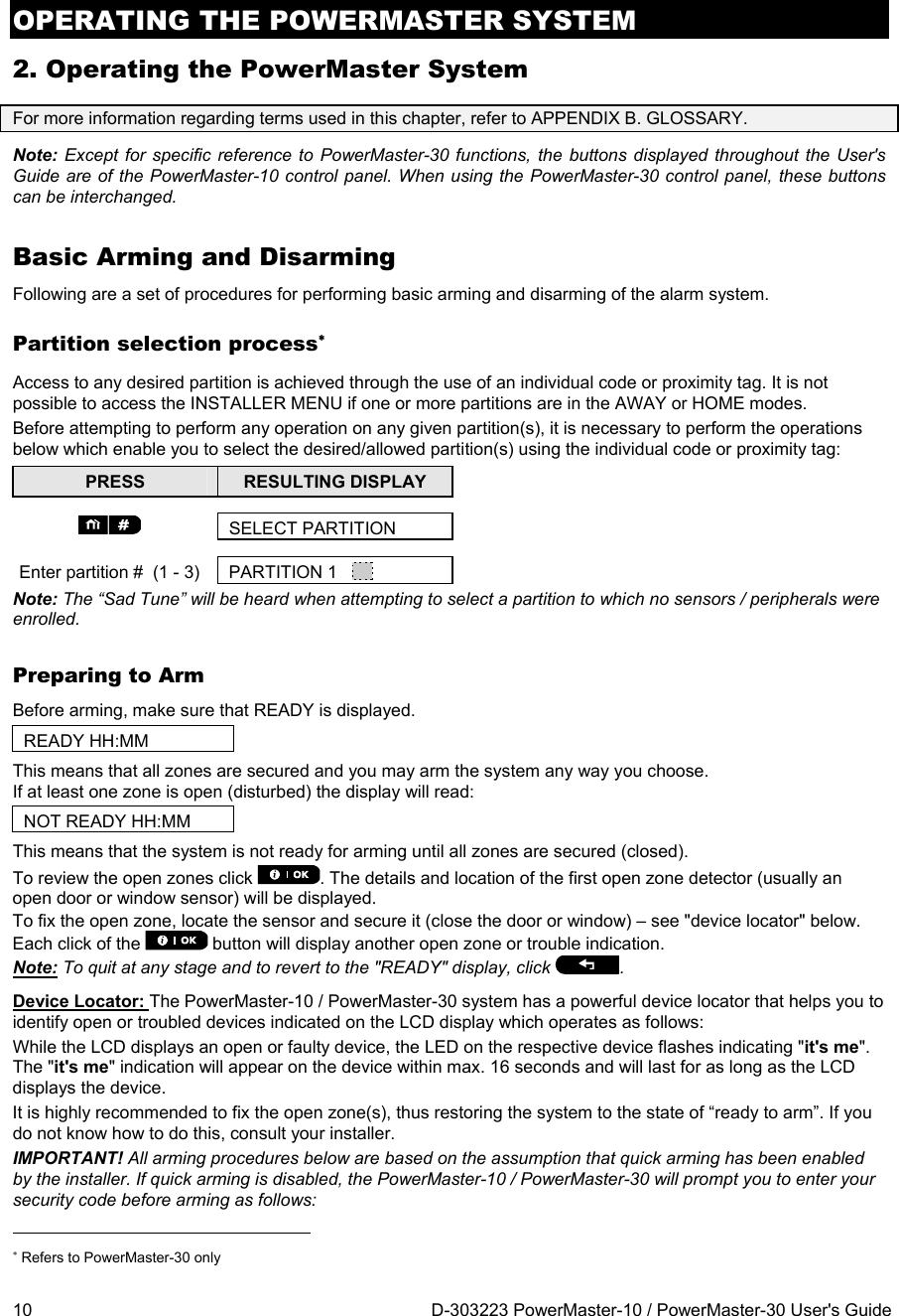 OPERATING THE POWERMASTER SYSTEM 10  D-303223 PowerMaster-10 / PowerMaster-30 User&apos;s Guide 2. Operating the PowerMaster System For more information regarding terms used in this chapter, refer to APPENDIX B. GLOSSARY. Note: Except for specific reference to PowerMaster-30 functions, the buttons displayed throughout the User&apos;s Guide are of the PowerMaster-10 control panel. When using the PowerMaster-30 control panel, these buttons can be interchanged. Basic Arming and Disarming Following are a set of procedures for performing basic arming and disarming of the alarm system. Partition selection process Access to any desired partition is achieved through the use of an individual code or proximity tag. It is not possible to access the INSTALLER MENU if one or more partitions are in the AWAY or HOME modes. Before attempting to perform any operation on any given partition(s), it is necessary to perform the operations below which enable you to select the desired/allowed partition(s) using the individual code or proximity tag: PRESS  RESULTING DISPLAY   SELECT PARTITION Enter partition #  (1 - 3)  PARTITION 1     Note: The “Sad Tune” will be heard when attempting to select a partition to which no sensors / peripherals were enrolled. Preparing to Arm Before arming, make sure that READY is displayed. READY HH:MM This means that all zones are secured and you may arm the system any way you choose. If at least one zone is open (disturbed) the display will read:  NOT READY HH:MM This means that the system is not ready for arming until all zones are secured (closed).  To review the open zones click  . The details and location of the first open zone detector (usually an open door or window sensor) will be displayed.  To fix the open zone, locate the sensor and secure it (close the door or window) – see &quot;device locator&quot; below. Each click of the   button will display another open zone or trouble indication.  Note: To quit at any stage and to revert to the &quot;READY&quot; display, click  . Device Locator: The PowerMaster-10 / PowerMaster-30 system has a powerful device locator that helps you to identify open or troubled devices indicated on the LCD display which operates as follows: While the LCD displays an open or faulty device, the LED on the respective device flashes indicating &quot;it&apos;s me&quot;. The &quot;it&apos;s me&quot; indication will appear on the device within max. 16 seconds and will last for as long as the LCD displays the device. It is highly recommended to fix the open zone(s), thus restoring the system to the state of “ready to arm”. If you do not know how to do this, consult your installer. IMPORTANT! All arming procedures below are based on the assumption that quick arming has been enabled by the installer. If quick arming is disabled, the PowerMaster-10 / PowerMaster-30 will prompt you to enter your security code before arming as follows:                                                                       Refers to PowerMaster-30 only  