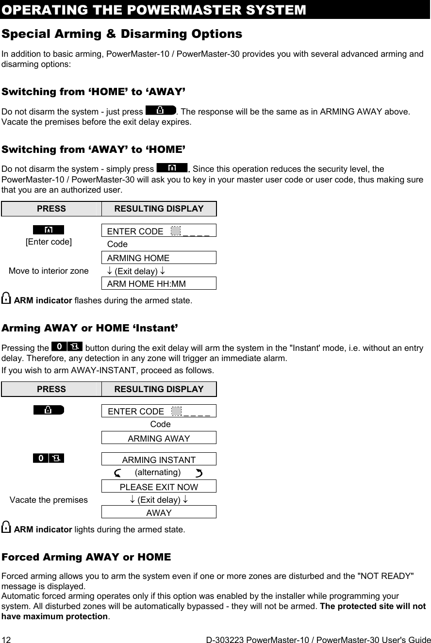 OPERATING THE POWERMASTER SYSTEM 12  D-303223 PowerMaster-10 / PowerMaster-30 User&apos;s Guide Special Arming &amp; Disarming Options In addition to basic arming, PowerMaster-10 / PowerMaster-30 provides you with several advanced arming and disarming options: Switching from ‘HOME’ to ‘AWAY’ Do not disarm the system - just press . The response will be the same as in ARMING AWAY above. Vacate the premises before the exit delay expires. Switching from ‘AWAY’ to ‘HOME’  Do not disarm the system - simply press . Since this operation reduces the security level, the PowerMaster-10 / PowerMaster-30 will ask you to key in your master user code or user code, thus making sure that you are an authorized user. PRESS  RESULTING DISPLAY   ENTER CODE     _ _ _ _ [Enter code] Code  ARMING HOMEMove to interior zone   (Exit delay)   ARM HOME HH:MM  ARM indicator flashes during the armed state. Arming AWAY or HOME ‘Instant’ Pressing the   button during the exit delay will arm the system in the &quot;Instant&apos; mode, i.e. without an entry delay. Therefore, any detection in any zone will trigger an immediate alarm. If you wish to arm AWAY-INSTANT, proceed as follows. PRESS  RESULTING DISPLAY   ENTER CODE     _ _ _ _ Code  ARMING AWAY  ARMING INSTANT      (alternating)        PLEASE EXIT NOW Vacate the premises   (Exit delay)  AWAY ARM indicator lights during the armed state. Forced Arming AWAY or HOME Forced arming allows you to arm the system even if one or more zones are disturbed and the &quot;NOT READY&quot; message is displayed.  Automatic forced arming operates only if this option was enabled by the installer while programming your system. All disturbed zones will be automatically bypassed - they will not be armed. The protected site will not have maximum protection. 