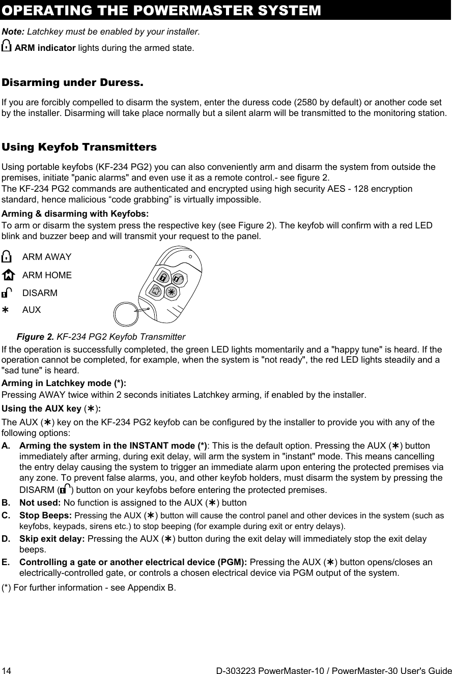 OPERATING THE POWERMASTER SYSTEM 14  D-303223 PowerMaster-10 / PowerMaster-30 User&apos;s Guide Note: Latchkey must be enabled by your installer.  ARM indicator lights during the armed state. Disarming under Duress.  If you are forcibly compelled to disarm the system, enter the duress code (2580 by default) or another code set by the installer. Disarming will take place normally but a silent alarm will be transmitted to the monitoring station. Using Keyfob Transmitters Using portable keyfobs (KF-234 PG2) you can also conveniently arm and disarm the system from outside the premises, initiate &quot;panic alarms&quot; and even use it as a remote control.- see figure 2.  The KF-234 PG2 commands are authenticated and encrypted using high security AES - 128 encryption standard, hence malicious “code grabbing” is virtually impossible. Arming &amp; disarming with Keyfobs: To arm or disarm the system press the respective key (see Figure 2). The keyfob will confirm with a red LED blink and buzzer beep and will transmit your request to the panel.  ARM AWAY  ARM HOME  DISARM  AUX  Figure 2. KF-234 PG2 Keyfob Transmitter If the operation is successfully completed, the green LED lights momentarily and a &quot;happy tune&quot; is heard. If the operation cannot be completed, for example, when the system is &quot;not ready&quot;, the red LED lights steadily and a &quot;sad tune&quot; is heard. Arming in Latchkey mode (*):  Pressing AWAY twice within 2 seconds initiates Latchkey arming, if enabled by the installer. Using the AUX key ():  The AUX () key on the KF-234 PG2 keyfob can be configured by the installer to provide you with any of the following options: A.  Arming the system in the INSTANT mode (*): This is the default option. Pressing the AUX () button immediately after arming, during exit delay, will arm the system in &quot;instant&quot; mode. This means cancelling the entry delay causing the system to trigger an immediate alarm upon entering the protected premises via any zone. To prevent false alarms, you, and other keyfob holders, must disarm the system by pressing the DISARM ( ) button on your keyfobs before entering the protected premises. B. Not used: No function is assigned to the AUX () button C. Stop Beeps: Pressing the AUX () button will cause the control panel and other devices in the system (such as keyfobs, keypads, sirens etc.) to stop beeping (for example during exit or entry delays). D. Skip exit delay: Pressing the AUX () button during the exit delay will immediately stop the exit delay beeps. E. Controlling a gate or another electrical device (PGM): Pressing the AUX () button opens/closes an electrically-controlled gate, or controls a chosen electrical device via PGM output of the system. (*) For further information - see Appendix B. 