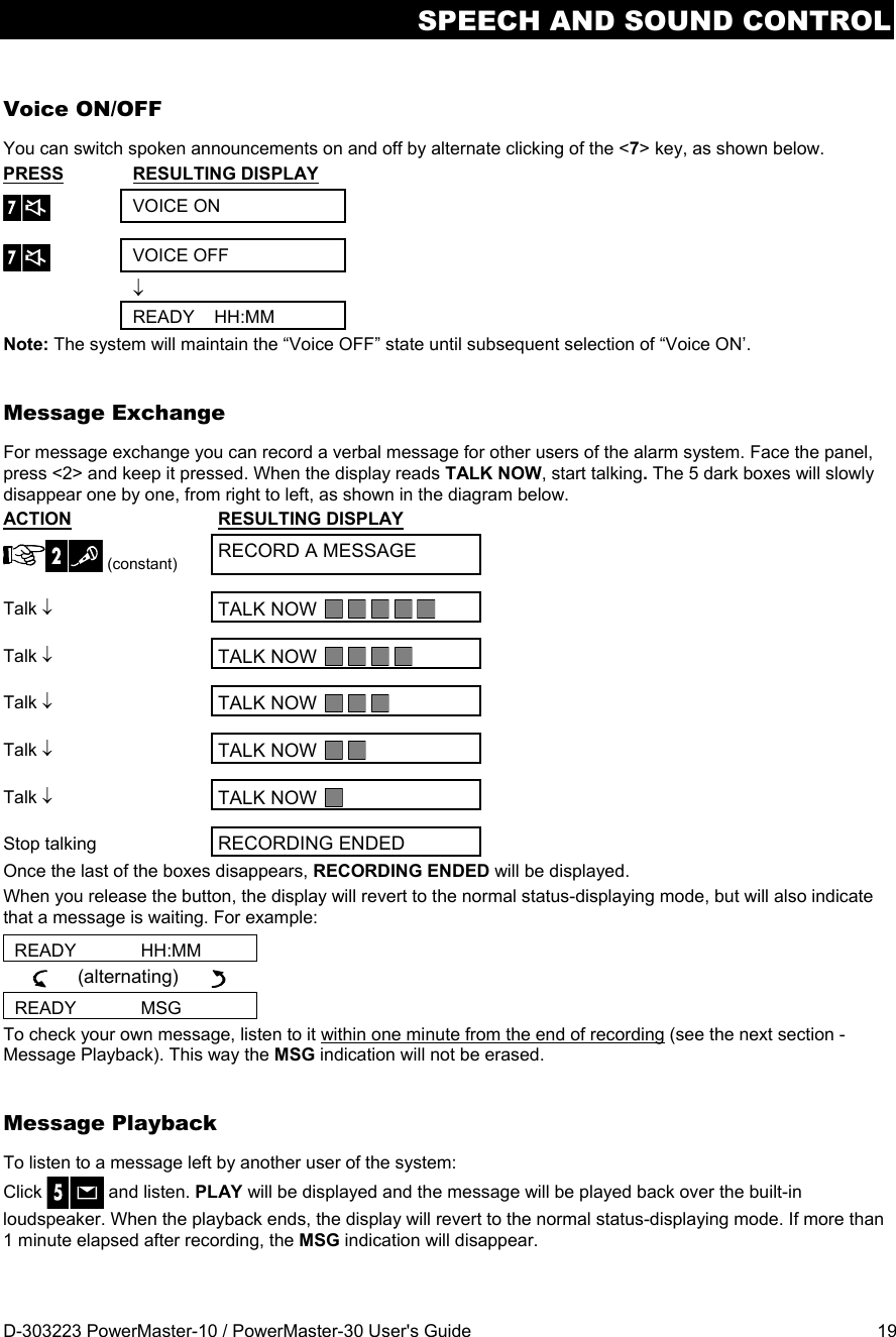 SPEECH AND SOUND CONTROL D-303223 PowerMaster-10 / PowerMaster-30 User&apos;s Guide  19 Voice ON/OFF You can switch spoken announcements on and off by alternate clicking of the &lt;7&gt; key, as shown below. PRESS  RESULTING DISPLAY  VOICE ON  VOICE OFF     READY    HH:MM Note: The system will maintain the “Voice OFF” state until subsequent selection of “Voice ON’. Message Exchange For message exchange you can record a verbal message for other users of the alarm system. Face the panel, press &lt;2&gt; and keep it pressed. When the display reads TALK NOW, start talking. The 5 dark boxes will slowly disappear one by one, from right to left, as shown in the diagram below. ACTION  RESULTING DISPLAY  (constant) RECORD A MESSAGE Talk  TALK NOW   Talk  TALK NOW  Talk  TALK NOW  Talk  TALK NOW   Talk  TALK NOW   Stop talking  RECORDING ENDED Once the last of the boxes disappears, RECORDING ENDED will be displayed.  When you release the button, the display will revert to the normal status-displaying mode, but will also indicate that a message is waiting. For example: READY             HH:MM      (alternating)        READY             MSG To check your own message, listen to it within one minute from the end of recording (see the next section - Message Playback). This way the MSG indication will not be erased. Message Playback To listen to a message left by another user of the system:  Click   and listen. PLAY will be displayed and the message will be played back over the built-in loudspeaker. When the playback ends, the display will revert to the normal status-displaying mode. If more than 1 minute elapsed after recording, the MSG indication will disappear.  