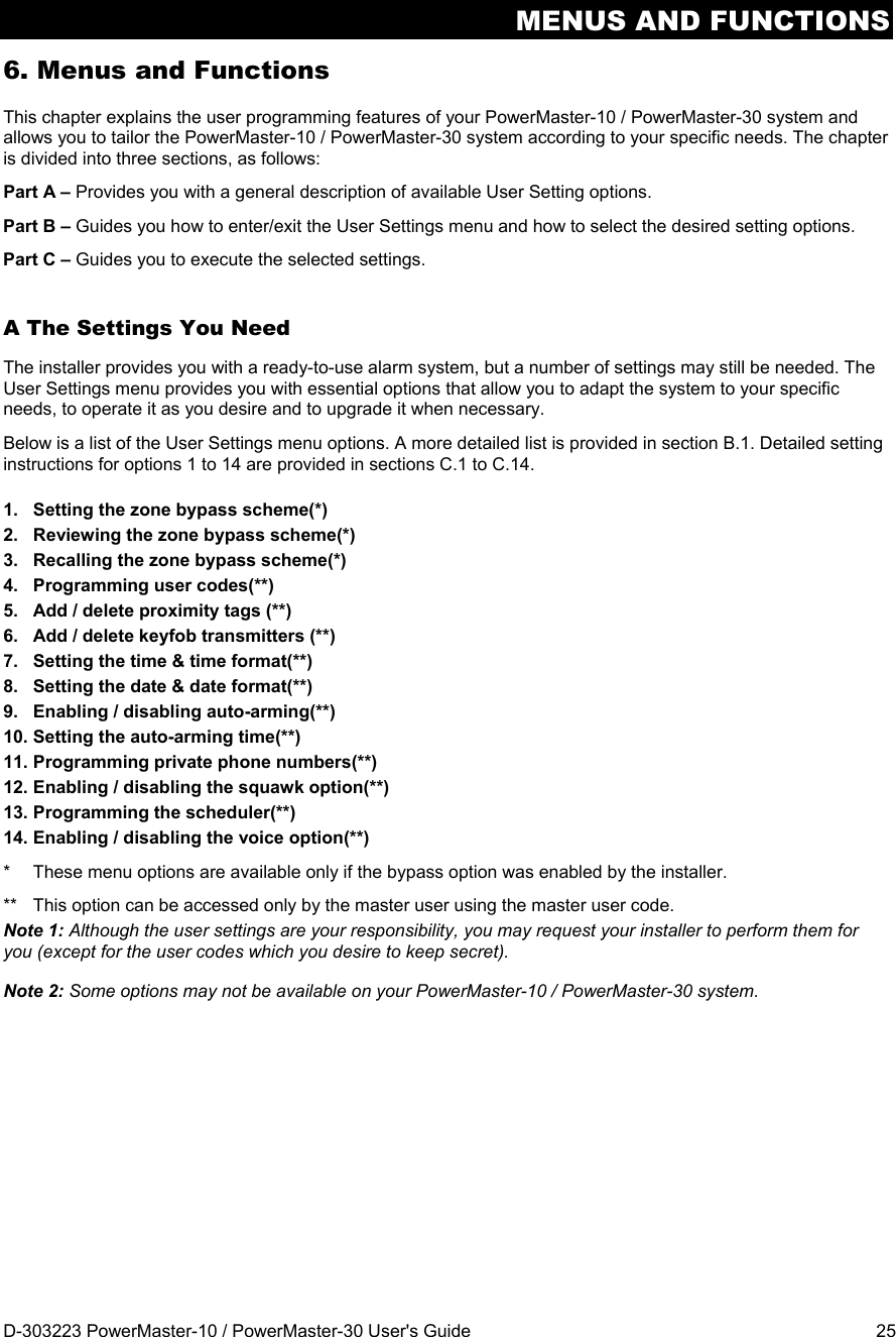 MENUS AND FUNCTIONS D-303223 PowerMaster-10 / PowerMaster-30 User&apos;s Guide  25 6. Menus and Functions This chapter explains the user programming features of your PowerMaster-10 / PowerMaster-30 system and allows you to tailor the PowerMaster-10 / PowerMaster-30 system according to your specific needs. The chapter is divided into three sections, as follows: Part A – Provides you with a general description of available User Setting options. Part B – Guides you how to enter/exit the User Settings menu and how to select the desired setting options. Part C – Guides you to execute the selected settings. A The Settings You Need The installer provides you with a ready-to-use alarm system, but a number of settings may still be needed. The User Settings menu provides you with essential options that allow you to adapt the system to your specific needs, to operate it as you desire and to upgrade it when necessary. Below is a list of the User Settings menu options. A more detailed list is provided in section B.1. Detailed setting instructions for options 1 to 14 are provided in sections C.1 to C.14. 1.  Setting the zone bypass scheme(*)  2.  Reviewing the zone bypass scheme(*) 3.  Recalling the zone bypass scheme(*) 4. Programming user codes(**) 5.  Add / delete proximity tags (**) 6.  Add / delete keyfob transmitters (**) 7.  Setting the time &amp; time format(**) 8.  Setting the date &amp; date format(**) 9.  Enabling / disabling auto-arming(**) 10. Setting the auto-arming time(**) 11. Programming private phone numbers(**) 12. Enabling / disabling the squawk option(**) 13. Programming the scheduler(**) 14. Enabling / disabling the voice option(**) *  These menu options are available only if the bypass option was enabled by the installer. **  This option can be accessed only by the master user using the master user code. Note 1: Although the user settings are your responsibility, you may request your installer to perform them for you (except for the user codes which you desire to keep secret). Note 2: Some options may not be available on your PowerMaster-10 / PowerMaster-30 system.  