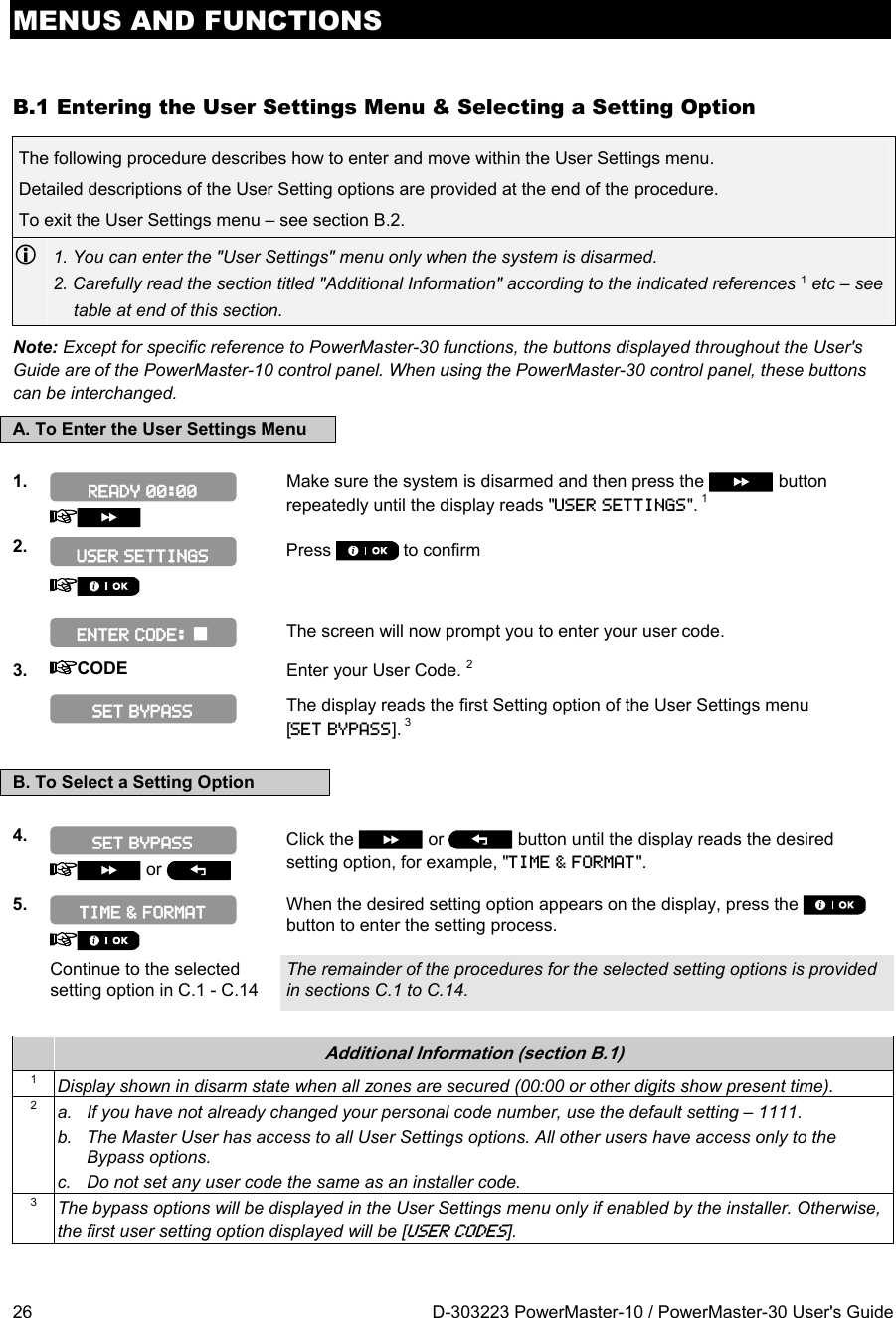 MENUS AND FUNCTIONS 26  D-303223 PowerMaster-10 / PowerMaster-30 User&apos;s Guide B.1 Entering the User Settings Menu &amp; Selecting a Setting Option The following procedure describes how to enter and move within the User Settings menu.  Detailed descriptions of the User Setting options are provided at the end of the procedure. To exit the User Settings menu – see section B.2.  1. You can enter the &quot;User Settings&quot; menu only when the system is disarmed. 2. Carefully read the section titled &quot;Additional Information&quot; according to the indicated references 1 etc – see table at end of this section. Note: Except for specific reference to PowerMaster-30 functions, the buttons displayed throughout the User&apos;s Guide are of the PowerMaster-10 control panel. When using the PowerMaster-30 control panel, these buttons can be interchanged. A. To Enter the User Settings Menu  1.    Make sure the system is disarmed and then press the   button repeatedly until the display reads &quot;USER SETTINGS&quot;. 1 2.  Press   to confirm       The screen will now prompt you to enter your user code. 3.  CODE Enter your User Code. 2   The display reads the first Setting option of the User Settings menu [SET BYPASS]. 3  B. To Select a Setting Option  4.    or   Click the   or   button until the display reads the desired setting option, for example, &quot;TIME &amp; FORMAT&quot;.  5.   When the desired setting option appears on the display, press the   button to enter the setting process.  Continue to the selected setting option in C.1 - C.14 The remainder of the procedures for the selected setting options is provided in sections C.1 to C.14.   Additional Information (section B.1) 1  Display shown in disarm state when all zones are secured (00:00 or other digits show present time). 2  a.  If you have not already changed your personal code number, use the default setting – 1111. b.  The Master User has access to all User Settings options. All other users have access only to the Bypass options. c.  Do not set any user code the same as an installer code. 3  The bypass options will be displayed in the User Settings menu only if enabled by the installer. Otherwise, the first user setting option displayed will be [USER CODES]. SET BYPASS TIME &amp; FORMAT SET BYPASS ENTER CODE:  USER SETTINGS READY 00:00 