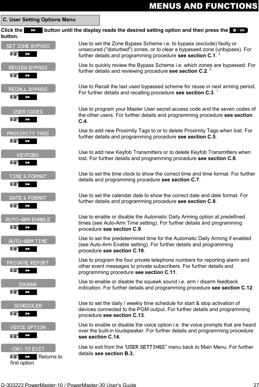 MENUS AND FUNCTIONS D-303223 PowerMaster-10 / PowerMaster-30 User&apos;s Guide  27 C. User Setting Options Menu Click the   button until the display reads the desired setting option and then press the  button.   Use to set the Zone Bypass Scheme i.e. to bypass (exclude) faulty or unsecured (&quot;disturbed&quot;) zones, or to clear a bypassed zone (unbypass). For further details and programming procedure see section C.1. 3   Use to quickly review the Bypass Scheme i.e. which zones are bypassed. For further details and reviewing procedure see section C.2. 3   Use to Recall the last used bypassed scheme for reuse in next arming period. For further details and recalling procedure see section C.3. 3   Use to program your Master User secret access code and the seven codes of the other users. For further details and programming procedure see section C.4.   Use to add new Proximity Tags to or to delete Proximity Tags when lost. For further details and programming procedure see section C.5.   Use to add new Keyfob Transmitters or to delete Keyfob Transmitters when lost. For further details and programming procedure see section C.6.   Use to set the time clock to show the correct time and time format. For further details and programming procedure see section C.7.   Use to set the calendar date to show the correct date and date format. For further details and programming procedure see section C.8.   Use to enable or disable the Automatic Daily Arming option at predefined times (see Auto-Arm Time setting). For further details and programming procedure see section C.9.   Use to set the predetermined time for the Automatic Daily Arming if enabled (see Auto-Arm Enable setting). For further details and programming procedure see section C.10.   Use to program the four private telephone numbers for reporting alarm and other event messages to private subscribers. For further details and programming procedure see section C.11.   Use to enable or disable the squawk sound i.e. arm / disarm feedback indication. For further details and programming procedure see section C.12.   Use to set the daily / weekly time schedule for start &amp; stop activation of devices connected to the PGM output. For further details and programming procedure see section C.13.   Use to enable or disable the voice option i.e. the voice prompts that are heard over the built-in loudspeaker. For further details and programming procedure see section C.14.   Returns to first option Use to exit from the “USER SETTINGS” menu back to Main Menu. For further details see section B.3. VOICE OPTION PROXIMITY TAGS &lt;OK&gt; TO EXIT SCHEDULER SQUAWK PRIVATE REPORT AUTO-ARM TIME AUTO-ARM ENABLE DATE &amp; FORMAT TIME &amp; FORMAT KEYFOBS USER CODES RECALL BYPASS REVIEW BYPASS SET ZONE BYPASS 