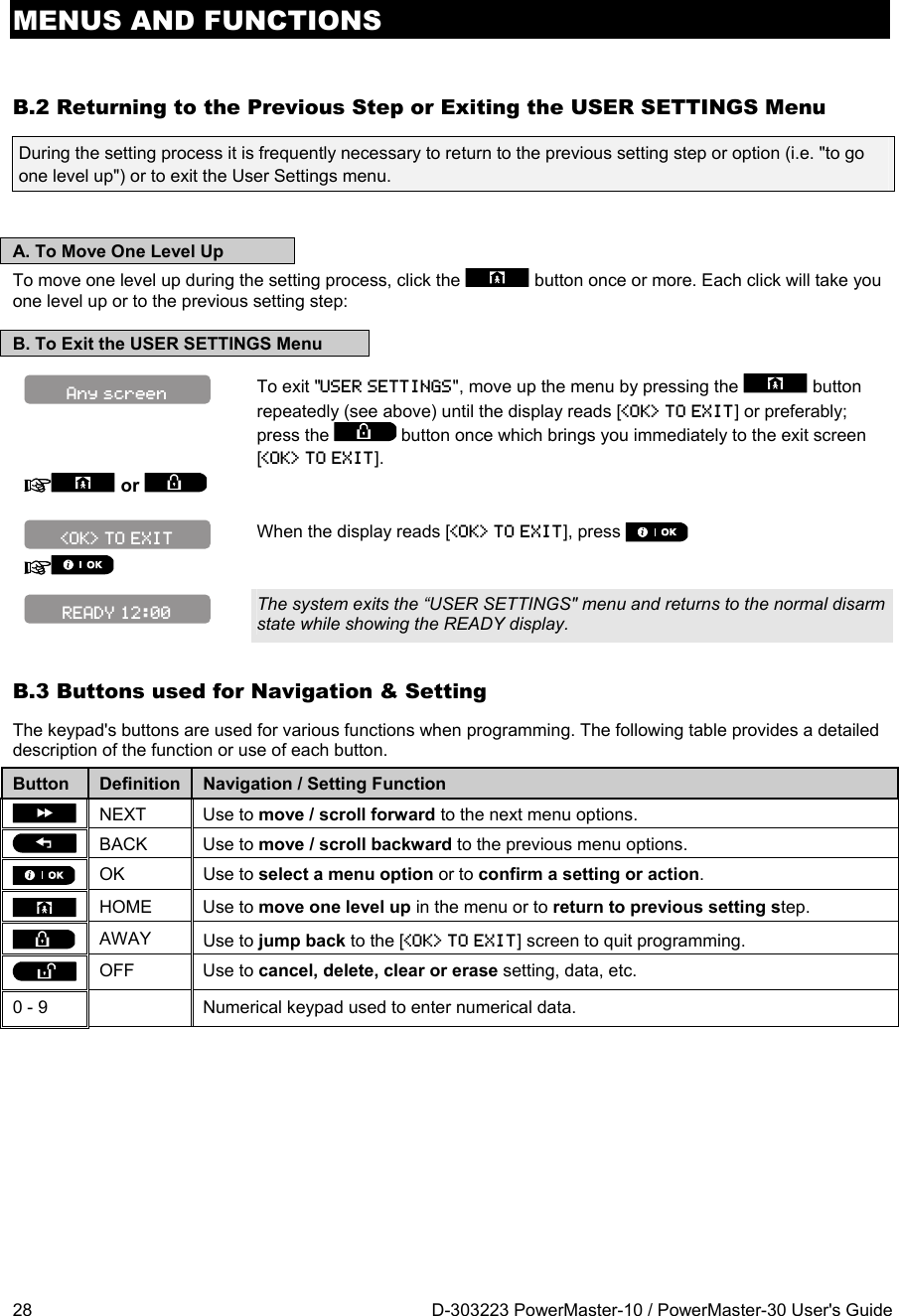 MENUS AND FUNCTIONS 28  D-303223 PowerMaster-10 / PowerMaster-30 User&apos;s Guide B.2 Returning to the Previous Step or Exiting the USER SETTINGS Menu During the setting process it is frequently necessary to return to the previous setting step or option (i.e. &quot;to go one level up&quot;) or to exit the User Settings menu.   A. To Move One Level Up To move one level up during the setting process, click the   button once or more. Each click will take you one level up or to the previous setting step: B. To Exit the USER SETTINGS Menu  To exit &quot;USER SETTINGS&quot;, move up the menu by pressing the   button repeatedly (see above) until the display reads [&lt;OK&gt; TO EXIT] or preferably; press the   button once which brings you immediately to the exit screen [&lt;OK&gt; TO EXIT].  or     When the display reads [&lt;OK&gt; TO EXIT], press      The system exits the “USER SETTINGS&quot; menu and returns to the normal disarm state while showing the READY display. B.3 Buttons used for Navigation &amp; Setting The keypad&apos;s buttons are used for various functions when programming. The following table provides a detailed description of the function or use of each button. Button  Definition  Navigation / Setting Function  NEXT  Use to move / scroll forward to the next menu options.  BACK  Use to move / scroll backward to the previous menu options.  OK  Use to select a menu option or to confirm a setting or action.  HOME  Use to move one level up in the menu or to return to previous setting step.  AWAY  Use to jump back to the [&lt;OK&gt; TO EXIT] screen to quit programming.  OFF  Use to cancel, delete, clear or erase setting, data, etc. 0 - 9    Numerical keypad used to enter numerical data. Any screen READY 12:00 &lt;OK&gt; TO EXIT 