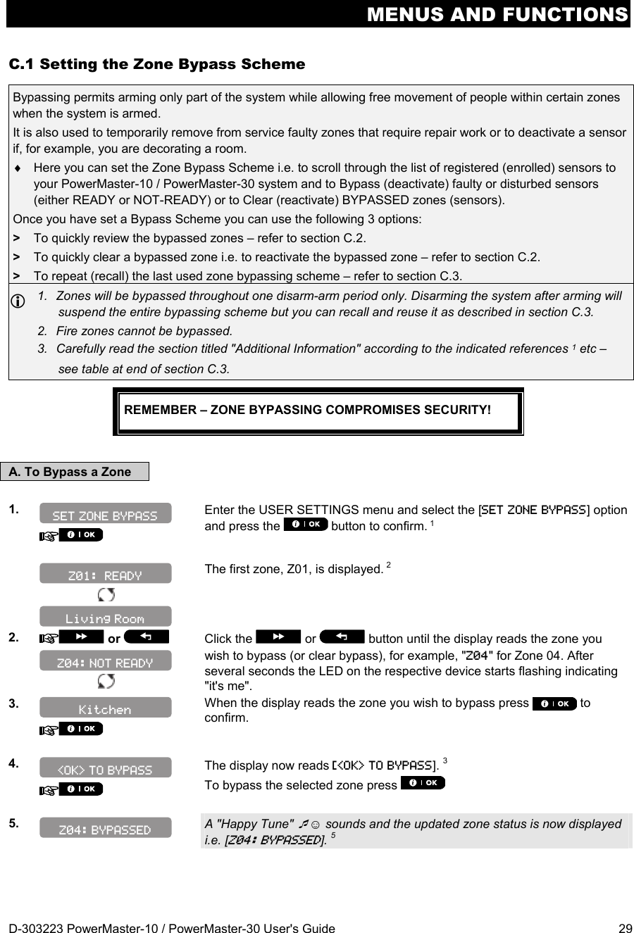 MENUS AND FUNCTIONS D-303223 PowerMaster-10 / PowerMaster-30 User&apos;s Guide  29 C.1 Setting the Zone Bypass Scheme Bypassing permits arming only part of the system while allowing free movement of people within certain zones when the system is armed.  It is also used to temporarily remove from service faulty zones that require repair work or to deactivate a sensor if, for example, you are decorating a room.   Here you can set the Zone Bypass Scheme i.e. to scroll through the list of registered (enrolled) sensors to your PowerMaster-10 / PowerMaster-30 system and to Bypass (deactivate) faulty or disturbed sensors (either READY or NOT-READY) or to Clear (reactivate) BYPASSED zones (sensors). Once you have set a Bypass Scheme you can use the following 3 options: &gt;  To quickly review the bypassed zones – refer to section C.2. &gt;  To quickly clear a bypassed zone i.e. to reactivate the bypassed zone – refer to section C.2. &gt;  To repeat (recall) the last used zone bypassing scheme – refer to section C.3.  1.  Zones will be bypassed throughout one disarm-arm period only. Disarming the system after arming will suspend the entire bypassing scheme but you can recall and reuse it as described in section C.3. 2.  Fire zones cannot be bypassed. 3.  Carefully read the section titled &quot;Additional Information&quot; according to the indicated references 1 etc – see table at end of section C.3.  REMEMBER – ZONE BYPASSING COMPROMISES SECURITY!  A. To Bypass a Zone  1.    Enter the USER SETTINGS menu and select the [SET ZONE BYPASS] option and press the   button to confirm. 1   The first zone, Z01, is displayed. 2  2.   or     Click the   or   button until the display reads the zone you wish to bypass (or clear bypass), for example, &quot;Z04&quot; for Zone 04. After several seconds the LED on the respective device starts flashing indicating &quot;it&apos;s me&quot;. 3.    When the display reads the zone you wish to bypass press   to confirm.  4.    The display now reads [&lt;OK&gt; TO BYPASS]. 3 To bypass the selected zone press    5.   A &quot;Happy Tune&quot; ☺ sounds and the updated zone status is now displayed i.e. [Z04: BYPASSED]. 5  Z04: BYPASSED &lt;OK&gt; TO BYPASS Kitchen Z04: NOT READY Living Room Z01:  READY SET ZONE BYPASS 