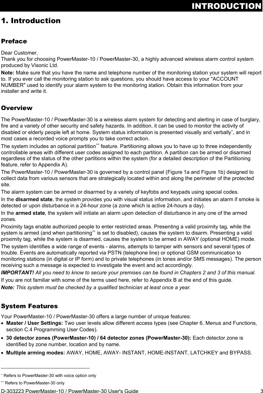 INTRODUCTION D-303223 PowerMaster-10 / PowerMaster-30 User&apos;s Guide  3 1. Introduction Preface Dear Customer, Thank you for choosing PowerMaster-10 / PowerMaster-30, a highly advanced wireless alarm control system produced by Visonic Ltd. Note: Make sure that you have the name and telephone number of the monitoring station your system will report to. If you ever call the monitoring station to ask questions, you should have access to your &quot;ACCOUNT NUMBER&quot; used to identify your alarm system to the monitoring station. Obtain this information from your installer and write it. Overview The PowerMaster-10 / PowerMaster-30 is a wireless alarm system for detecting and alerting in case of burglary, fire and a variety of other security and safety hazards. In addition, it can be used to monitor the activity of disabled or elderly people left at home. System status information is presented visually and verbally, and in most cases a recorded voice prompts you to take correct action. The system includes an optional partition feature. Partitioning allows you to have up to three independently controllable areas with different user codes assigned to each partition. A partition can be armed or disarmed regardless of the status of the other partitions within the system (for a detailed description of the Partitioning feature, refer to Appendix A).  The PowerMaster-10 / PowerMaster-30 is governed by a control panel (Figure 1a and Figure 1b) designed to collect data from various sensors that are strategically located within and along the perimeter of the protected site.  The alarm system can be armed or disarmed by a variety of keyfobs and keypads using special codes. In the disarmed state, the system provides you with visual status information, and initiates an alarm if smoke is detected or upon disturbance in a 24-hour zone (a zone which is active 24-hours a day). In the armed state, the system will initiate an alarm upon detection of disturbance in any one of the armed zones. Proximity tags enable authorized people to enter restricted areas. Presenting a valid proximity tag, while the system is armed (and when partitioning is set to disabled), causes the system to disarm. Presenting a valid proximity tag, while the system is disarmed, causes the system to be armed in AWAY (optional HOME) mode. The system identifies a wide range of events - alarms, attempts to tamper with sensors and several types of trouble. Events are automatically reported via PSTN (telephone line) or optional GSM communication to monitoring stations (in digital or IP form) and to private telephones (in tones and/or SMS messages). The person receiving such a message is expected to investigate the event and act accordingly. IMPORTANT! All you need to know to secure your premises can be found in Chapters 2 and 3 of this manual. If you are not familiar with some of the terms used here, refer to Appendix B at the end of this guide. Note: This system must be checked by a qualified technician at least once a year. System Features Your PowerMaster-10 / PowerMaster-30 offers a large number of unique features:  Master / User Settings: Two user levels allow different access types (see Chapter 6. Menus and Functions, section C.4 Programming User Codes).  30 detector zones (PowerMaster-10) / 64 detector zones (PowerMaster-30): Each detector zone is identified by zone number, location and by name.  Multiple arming modes: AWAY, HOME, AWAY- INSTANT, HOME-INSTANT, LATCHKEY and BYPASS.                                                                       Refers to PowerMaster-30 with voice option only  Refers to PowerMaster-30 only 