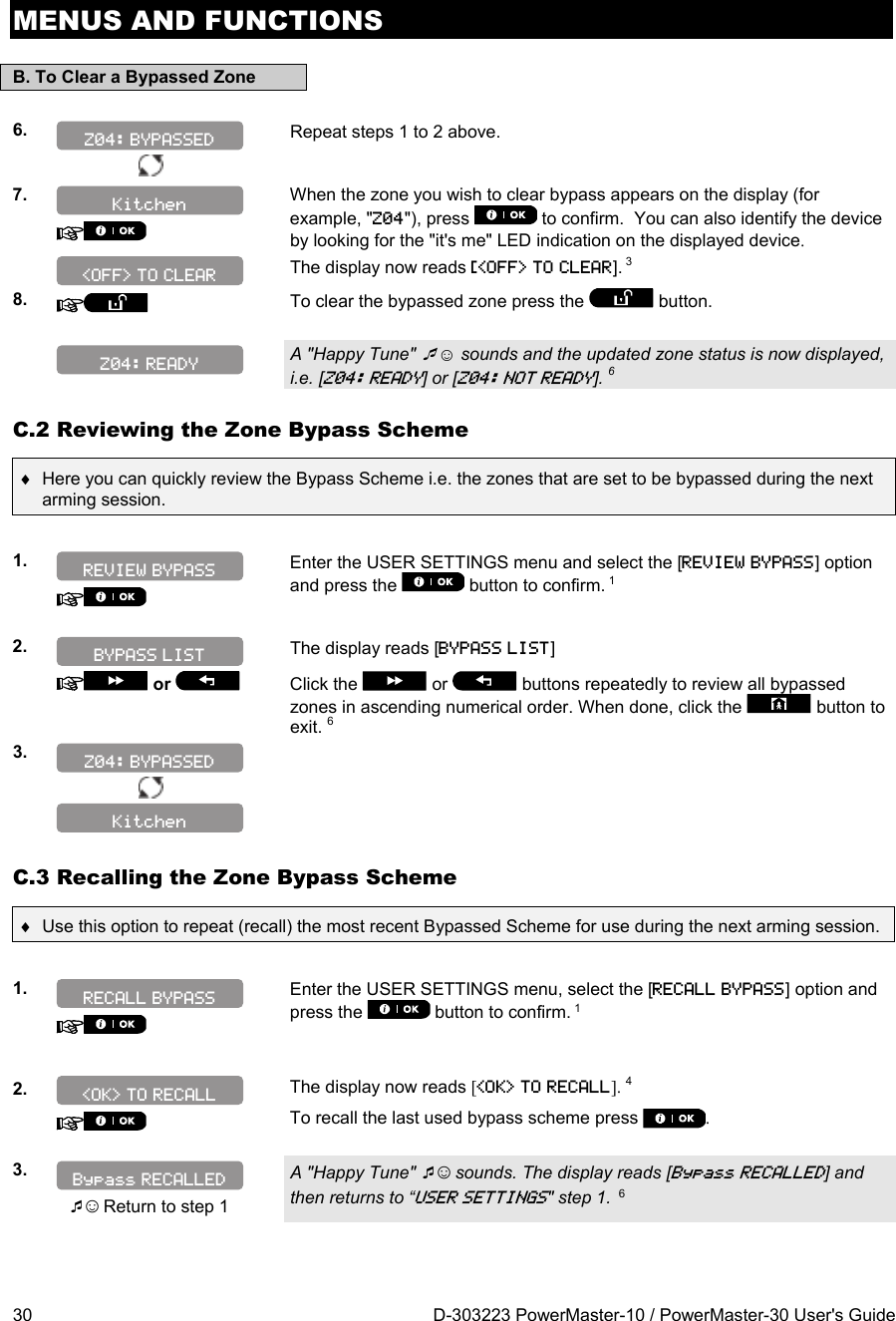 MENUS AND FUNCTIONS 30  D-303223 PowerMaster-10 / PowerMaster-30 User&apos;s Guide B. To Clear a Bypassed Zone  6.  Repeat steps 1 to 2 above.    7.   When the zone you wish to clear bypass appears on the display (for example, &quot;Z04&quot;), press   to confirm.  You can also identify the device by looking for the &quot;it&apos;s me&quot; LED indication on the displayed device.  The display now reads [&lt;OFF&gt; TO CLEAR]. 3 8.   To clear the bypassed zone press the   button.    A &quot;Happy Tune&quot; ☺ sounds and the updated zone status is now displayed, i.e. [Z04: READY] or [Z04: NOT READY]. 6 C.2 Reviewing the Zone Bypass Scheme   Here you can quickly review the Bypass Scheme i.e. the zones that are set to be bypassed during the next arming session.  1.    Enter the USER SETTINGS menu and select the [REVIEW BYPASS] option and press the   button to confirm. 1  2.  The display reads [BYPASS LIST]   or    Click the   or   buttons repeatedly to review all bypassed zones in ascending numerical order. When done, click the   button to exit. 63.      C.3 Recalling the Zone Bypass Scheme   Use this option to repeat (recall) the most recent Bypassed Scheme for use during the next arming session.  1.    Enter the USER SETTINGS menu, select the [RECALL BYPASS] option and press the   button to confirm. 1    2.    The display now reads [&lt;OK&gt; TO RECALL]. 4 To recall the last used bypass scheme press  .  3.   ☺ Return to step 1 A &quot;Happy Tune&quot; ☺ sounds. The display reads [Bypass RECALLED] and then returns to “USER SETTINGS&quot; step 1.  6    Z04: READY Kitchen BYPASS LIST Z04: BYPASSED Bypass RECALLED &lt;OK&gt; TO RECALL RECALL BYPASS Z04: BYPASSED REVIEW BYPASS Kitchen &lt;OFF&gt; TO CLEAR 