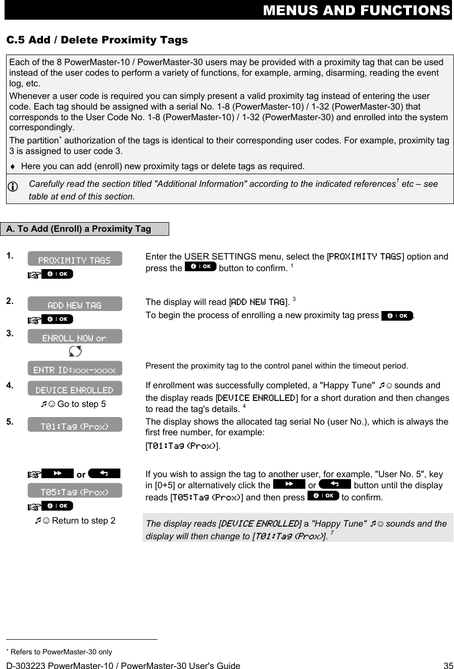 MENUS AND FUNCTIONS D-303223 PowerMaster-10 / PowerMaster-30 User&apos;s Guide  35 C.5 Add / Delete Proximity Tags Each of the 8 PowerMaster-10 / PowerMaster-30 users may be provided with a proximity tag that can be used instead of the user codes to perform a variety of functions, for example, arming, disarming, reading the event log, etc.  Whenever a user code is required you can simply present a valid proximity tag instead of entering the user code. Each tag should be assigned with a serial No. 1-8 (PowerMaster-10) / 1-32 (PowerMaster-30) that corresponds to the User Code No. 1-8 (PowerMaster-10) / 1-32 (PowerMaster-30) and enrolled into the system correspondingly. The partition authorization of the tags is identical to their corresponding user codes. For example, proximity tag 3 is assigned to user code 3.   Here you can add (enroll) new proximity tags or delete tags as required.  Carefully read the section titled &quot;Additional Information&quot; according to the indicated references1 etc – see table at end of this section.  A. To Add (Enroll) a Proximity Tag  1.    Enter the USER SETTINGS menu, select the [PROXIMITY TAGS] option and press the   button to confirm. 1  2.   The display will read [ADD NEW TAG]. 3 To begin the process of enrolling a new proximity tag press . 3.        Present the proximity tag to the control panel within the timeout period. 4.   ☺ Go to step 5 If enrollment was successfully completed, a &quot;Happy Tune&quot; ☺ sounds and the display reads [DEVICE ENROLLED] for a short duration and then changes to read the tag&apos;s details. 4 5.   The display shows the allocated tag serial No (user No.), which is always the first free number, for example: [T01:Tag (Prox)].      or     If you wish to assign the tag to another user, for example, &quot;User No. 5&quot;, key in [0+5] or alternatively click the   or   button until the display reads [T05:Tag (Prox)] and then press   to confirm.  ☺ Return to step 2 The display reads [DEVICE ENROLLED] a &quot;Happy Tune&quot; ☺ sounds and the display will then change to [T01:Tag (Prox)]. 7                                                                       Refers to PowerMaster-30 only T05:Tag (Prox) T01:Tag (Prox) ENTR ID:xxx-xxxx DEVICE ENROLLED ENROLL NOW or ADD NEW TAG PROXIMITY TAGS 