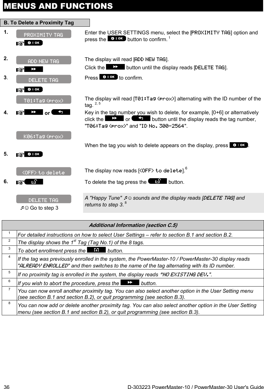 MENUS AND FUNCTIONS 36  D-303223 PowerMaster-10 / PowerMaster-30 User&apos;s Guide B. To Delete a Proximity Tag 1.    Enter the USER SETTINGS menu, select the [PROXIMITY TAG] option and press the   button to confirm. 1  2.   The display will read [ADD NEW TAG].  Click the  button until the display reads [DELETE TAG]. 3.   Press  to confirm.      The display will read [T01:Tag (prox)] alternating with the ID number of the tag. 2, 5 4.  or    Key in the tag number you wish to delete, for example, [0+6] or alternatively click the   or   button until the display reads the tag number, &quot;T06:Tag (prox)&quot; and &quot;ID No. 300-2564&quot;.       When the tag you wish to delete appears on the display, press  .  5.       The display now reads [&lt;OFF&gt; to delete].6 6.    To delete the tag press the   button.   ☺ Go to step 3 A &quot;Happy Tune&quot; ☺ sounds and the display reads [DELETE TAG] and returns to step 3. 8  Additional Information (section C.5) 1  For detailed instructions on how to select User Settings – refer to section B.1 and section B.2. 2  The display shows the 1st Tag (Tag No.1) of the 8 tags. 3  To abort enrollment press the  button. 4  If the tag was previously enrolled in the system, the PowerMaster-10 / PowerMaster-30 display reads &quot;ALREADY ENROLLED&quot; and then switches to the name of the tag alternating with its ID number. 5  If no proximity tag is enrolled in the system, the display reads &quot;NO EXISTING DEV.&quot;. 6  If you wish to abort the procedure, press the  button. 7  You can now enroll another proximity tag. You can also select another option in the User Setting menu (see section B.1 and section B.2), or quit programming (see section B.3). 8  You can now add or delete another proximity tag. You can also select another option in the User Setting menu (see section B.1 and section B.2), or quit programming (see section B.3).   ADD NEW TAG PROXIMITY TAG DELETE TAG &lt;OFF&gt; to delete K06:Tag (prox) T01:Tag (prox) DELETE TAG 