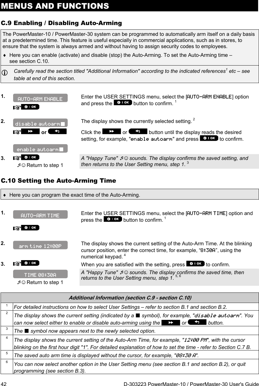 MENUS AND FUNCTIONS 42  D-303223 PowerMaster-10 / PowerMaster-30 User&apos;s Guide C.9 Enabling / Disabling Auto-Arming The PowerMaster-10 / PowerMaster-30 system can be programmed to automatically arm itself on a daily basis at a predetermined time. This feature is useful especially in commercial applications, such as in stores, to ensure that the system is always armed and without having to assign security codes to employees.   Here you can enable (activate) and disable (stop) the Auto-Arming. To set the Auto-Arming time – see section C.10.  Carefully read the section titled &quot;Additional Information&quot; according to the indicated references1 etc – see table at end of this section.  1.    Enter the USER SETTINGS menu, select the [AUTO-ARM ENABLE] option and press the   button to confirm. 1   2.  The display shows the currently selected setting. 2   or    Click the   or   button until the display reads the desired setting, for example, &quot;enable autoarm&quot; and press   to confirm.    3.   ☺ Return to step 1 A &quot;Happy Tune&quot; ☺ sounds. The display confirms the saved setting, and then returns to the User Setting menu, step 1. 3 C.10 Setting the Auto-Arming Time   Here you can program the exact time of the Auto-Arming.  1.   Enter the USER SETTINGS menu, select the [AUTO-ARM TIME] option and press the   button to confirm. 1      2.   The display shows the current setting of the Auto-Arm Time. At the blinking cursor position, enter the correct time, for example, “8:30A”, using the numerical keypad. 4 3.   When you are satisfied with the setting, press   to confirm.   ☺ Return to step 1 A &quot;Happy Tune&quot; ☺ sounds. The display confirms the saved time, then returns to the User Setting menu, step 1. 5, 6   Additional Information (section C.9 - section C.10) 1  For detailed instructions on how to select User Settings – refer to section B.1 and section B.2. 2  The display shows the current setting (indicated by a  symbol), for example, &quot;disable autoarm&quot;. You can now select either to enable or disable auto-arming using the   or   button. 3  The  symbol now appears next to the newly selected option. 4  The display shows the current setting of the Auto-Arm Time, for example, &quot;12:00 PM&quot;, with the cursor blinking on the first hour digit &quot;1&quot;. For detailed explanation of how to set the time - refer to Section C.7 B.  5  The saved auto arm time is displayed without the cursor, for example, &quot;08:30 A&quot;. 6  You can now select another option in the User Setting menu (see section B.1 and section B.2), or quit programming (see section B.3). TIME 08:30A arm time 12:00P AUTO-ARM TIME enable autoarm disable autoarm AUTO-ARM ENABLE 