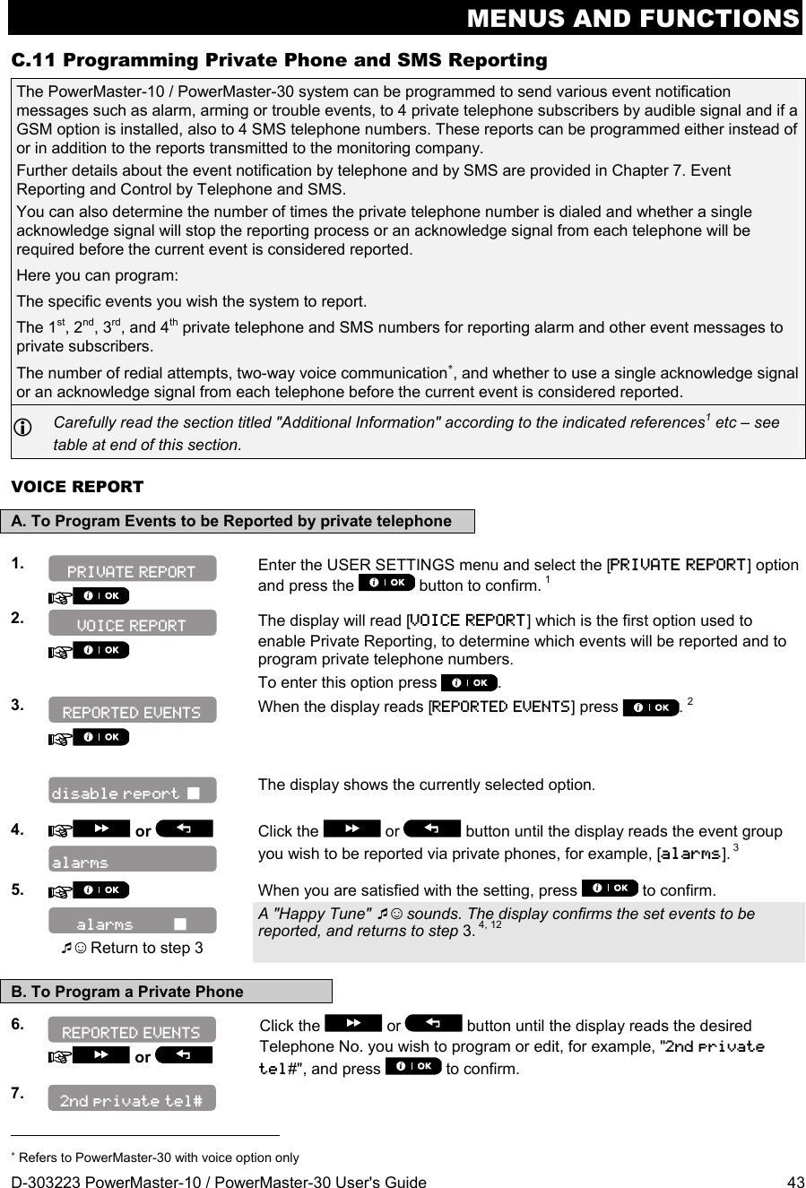 MENUS AND FUNCTIONS D-303223 PowerMaster-10 / PowerMaster-30 User&apos;s Guide  43 C.11 Programming Private Phone and SMS Reporting The PowerMaster-10 / PowerMaster-30 system can be programmed to send various event notification messages such as alarm, arming or trouble events, to 4 private telephone subscribers by audible signal and if a GSM option is installed, also to 4 SMS telephone numbers. These reports can be programmed either instead of or in addition to the reports transmitted to the monitoring company.  Further details about the event notification by telephone and by SMS are provided in Chapter 7. Event Reporting and Control by Telephone and SMS.  You can also determine the number of times the private telephone number is dialed and whether a single acknowledge signal will stop the reporting process or an acknowledge signal from each telephone will be required before the current event is considered reported. Here you can program:  The specific events you wish the system to report. The 1st, 2nd, 3rd, and 4th private telephone and SMS numbers for reporting alarm and other event messages to private subscribers. The number of redial attempts, two-way voice communication, and whether to use a single acknowledge signal or an acknowledge signal from each telephone before the current event is considered reported.  Carefully read the section titled &quot;Additional Information&quot; according to the indicated references1 etc – see table at end of this section. VOICE REPORT A. To Program Events to be Reported by private telephone  1.    Enter the USER SETTINGS menu and select the [PRIVATE REPORT] option and press the   button to confirm. 1  2.    The display will read [VOICE REPORT] which is the first option used to enable Private Reporting, to determine which events will be reported and to program private telephone numbers. To enter this option press .  3.    When the display reads [REPORTED EVENTS] press  . 2    The display shows the currently selected option.   4.   or    Click the   or  button until the display reads the event group you wish to be reported via private phones, for example, [alarms]. 3 5.   When you are satisfied with the setting, press   to confirm.     ☺ Return to step 3 A &quot;Happy Tune&quot; ☺ sounds. The display confirms the set events to be reported, and returns to step 3. 4, 12  B. To Program a Private Phone 6.    or   Click the   or   button until the display reads the desired Telephone No. you wish to program or edit, for example, &quot;2nd private tel#&quot;, and press   to confirm. 7.                                                                          Refers to PowerMaster-30 with voice option only REPORTED EVENTS REPORTED EVENTS alarms         alarms VOICE REPORT 2nd private tel# disable report  PRIVATE REPORT 