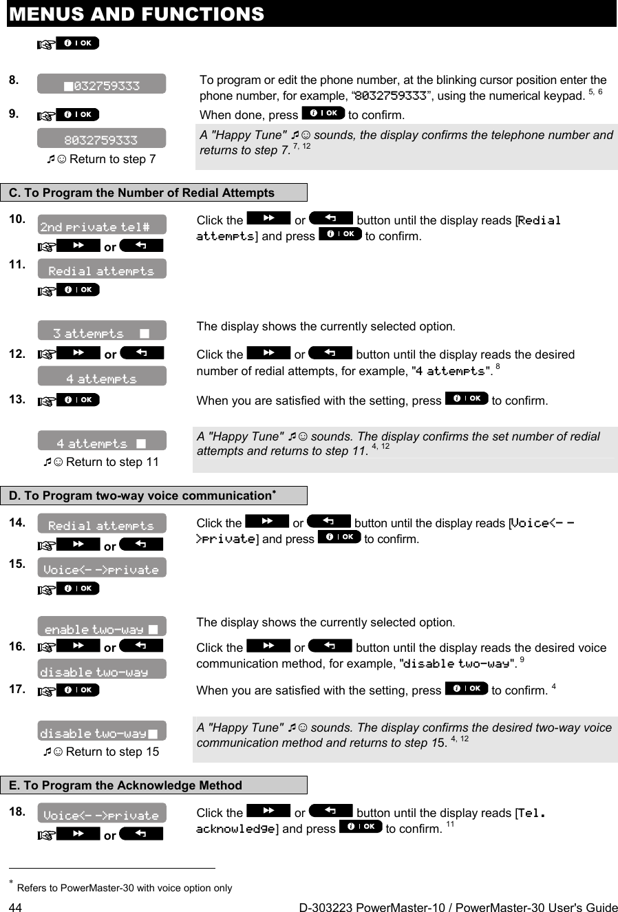 MENUS AND FUNCTIONS 44  D-303223 PowerMaster-10 / PowerMaster-30 User&apos;s Guide     8.   To program or edit the phone number, at the blinking cursor position enter the phone number, for example, “8032759333”, using the numerical keypad. 5, 6 9.   When done, press   to confirm.   ☺ Return to step 7 A &quot;Happy Tune&quot; ☺ sounds, the display confirms the telephone number and returns to step 7. 7, 12 C. To Program the Number of Redial Attempts 10.   or Click the   or   button until the display reads [Redial attempts] and press   to confirm. 11.         The display shows the currently selected option.  12.   or    Click the   or  button until the display reads the desired number of redial attempts, for example, &quot;4 attempts&quot;. 8 13.   When you are satisfied with the setting, press   to confirm.     ☺ Return to step 11 A &quot;Happy Tune&quot; ☺ sounds. The display confirms the set number of redial attempts and returns to step 11. 4, 12 D. To Program two-way voice communication 14.    or Click the   or   button until the display reads [Voice&lt;- -&gt;private] and press   to confirm. 15.        The display shows the currently selected option. 16.   or    Click the   or  button until the display reads the desired voice communication method, for example, &quot;disable two-way&quot;. 9 17.   When you are satisfied with the setting, press   to confirm. 4    ☺ Return to step 15 A &quot;Happy Tune&quot; ☺ sounds. The display confirms the desired two-way voice communication method and returns to step 15. 4, 12 E. To Program the Acknowledge Method 18.    or Click the   or   button until the display reads [Tel. acknowledge] and press   to confirm. 11                                                                       Refers to PowerMaster-30 with voice option only disable two-way disable two-way Redial attempts enable two-way  Voice&lt;- -&gt;private Voice&lt;- -&gt;private 4 attempts   2nd private tel# 80327593334 attempts 3 attempts     Redial attempts 032759333 