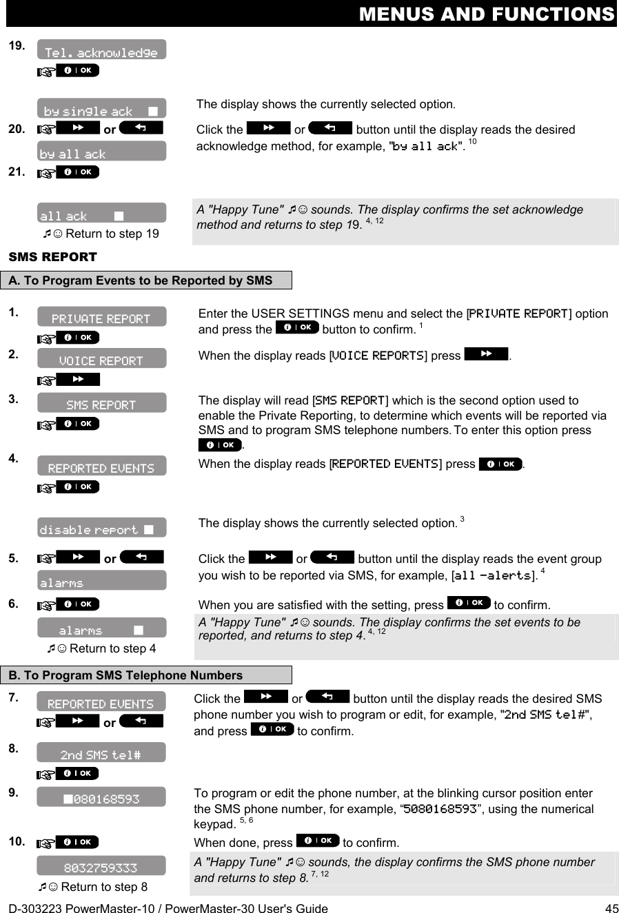 MENUS AND FUNCTIONS D-303223 PowerMaster-10 / PowerMaster-30 User&apos;s Guide  45 19.        The display shows the currently selected option. 20.   or    Click the   or  button until the display reads the desired acknowledge method, for example, &quot;by all ack&quot;. 10 21.       ☺ Return to step 19 A &quot;Happy Tune&quot; ☺ sounds. The display confirms the set acknowledge method and returns to step 19. 4, 12 SMS REPORT A. To Program Events to be Reported by SMS  1.    Enter the USER SETTINGS menu and select the [PRIVATE REPORT] option and press the   button to confirm. 1  2.    When the display reads [VOICE REPORTS] press  .  3.    The display will read [SMS REPORT] which is the second option used to enable the Private Reporting, to determine which events will be reported via SMS and to program SMS telephone numbers. To enter this option press .  4.    When the display reads [REPORTED EVENTS] press  .      The display shows the currently selected option. 3  5.   or    Click the   or  button until the display reads the event group you wish to be reported via SMS, for example, [all -alerts]. 4 6.   When you are satisfied with the setting, press   to confirm.     ☺ Return to step 4 A &quot;Happy Tune&quot; ☺ sounds. The display confirms the set events to be reported, and returns to step 4. 4, 12  B. To Program SMS Telephone Numbers 7.    or   Click the   or   button until the display reads the desired SMS phone number you wish to program or edit, for example, &quot;2nd SMS tel#&quot;, and press   to confirm. 8.       9.   To program or edit the phone number, at the blinking cursor position enter the SMS phone number, for example, “5080168593”, using the numerical keypad. 5, 6 10.   When done, press   to confirm.   ☺ Return to step 8 A &quot;Happy Tune&quot; ☺ sounds, the display confirms the SMS phone number and returns to step 8. 7, 12 REPORTED EVENTS SMS REPORT 8032759333 REPORTED EVENTS alarms         alarms VOICE REPORT 080168593 2nd SMS tel# disable report  PRIVATE REPORT all ack        by all ack by single ack     Tel. acknowledge 